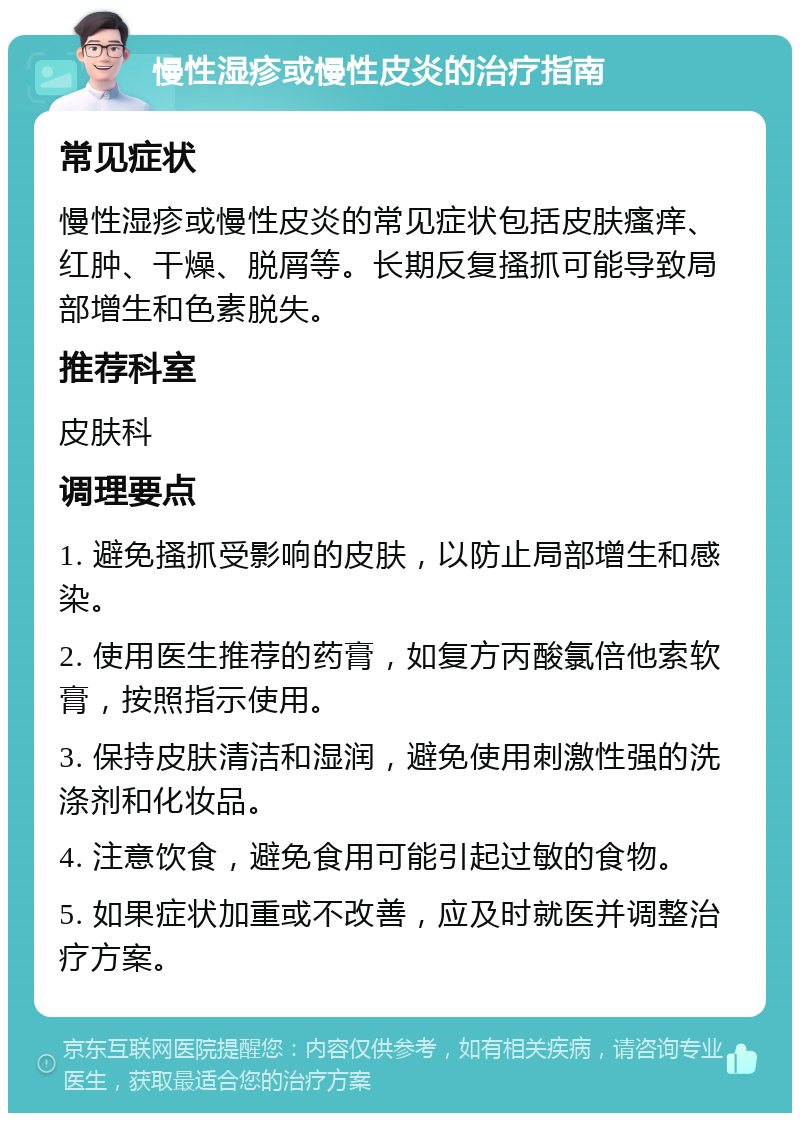 慢性湿疹或慢性皮炎的治疗指南 常见症状 慢性湿疹或慢性皮炎的常见症状包括皮肤瘙痒、红肿、干燥、脱屑等。长期反复搔抓可能导致局部增生和色素脱失。 推荐科室 皮肤科 调理要点 1. 避免搔抓受影响的皮肤，以防止局部增生和感染。 2. 使用医生推荐的药膏，如复方丙酸氯倍他索软膏，按照指示使用。 3. 保持皮肤清洁和湿润，避免使用刺激性强的洗涤剂和化妆品。 4. 注意饮食，避免食用可能引起过敏的食物。 5. 如果症状加重或不改善，应及时就医并调整治疗方案。