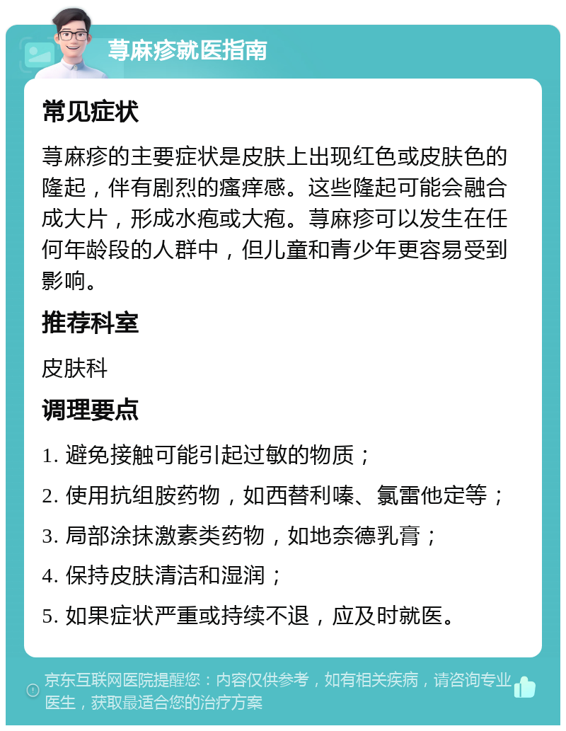 荨麻疹就医指南 常见症状 荨麻疹的主要症状是皮肤上出现红色或皮肤色的隆起，伴有剧烈的瘙痒感。这些隆起可能会融合成大片，形成水疱或大疱。荨麻疹可以发生在任何年龄段的人群中，但儿童和青少年更容易受到影响。 推荐科室 皮肤科 调理要点 1. 避免接触可能引起过敏的物质； 2. 使用抗组胺药物，如西替利嗪、氯雷他定等； 3. 局部涂抹激素类药物，如地奈德乳膏； 4. 保持皮肤清洁和湿润； 5. 如果症状严重或持续不退，应及时就医。