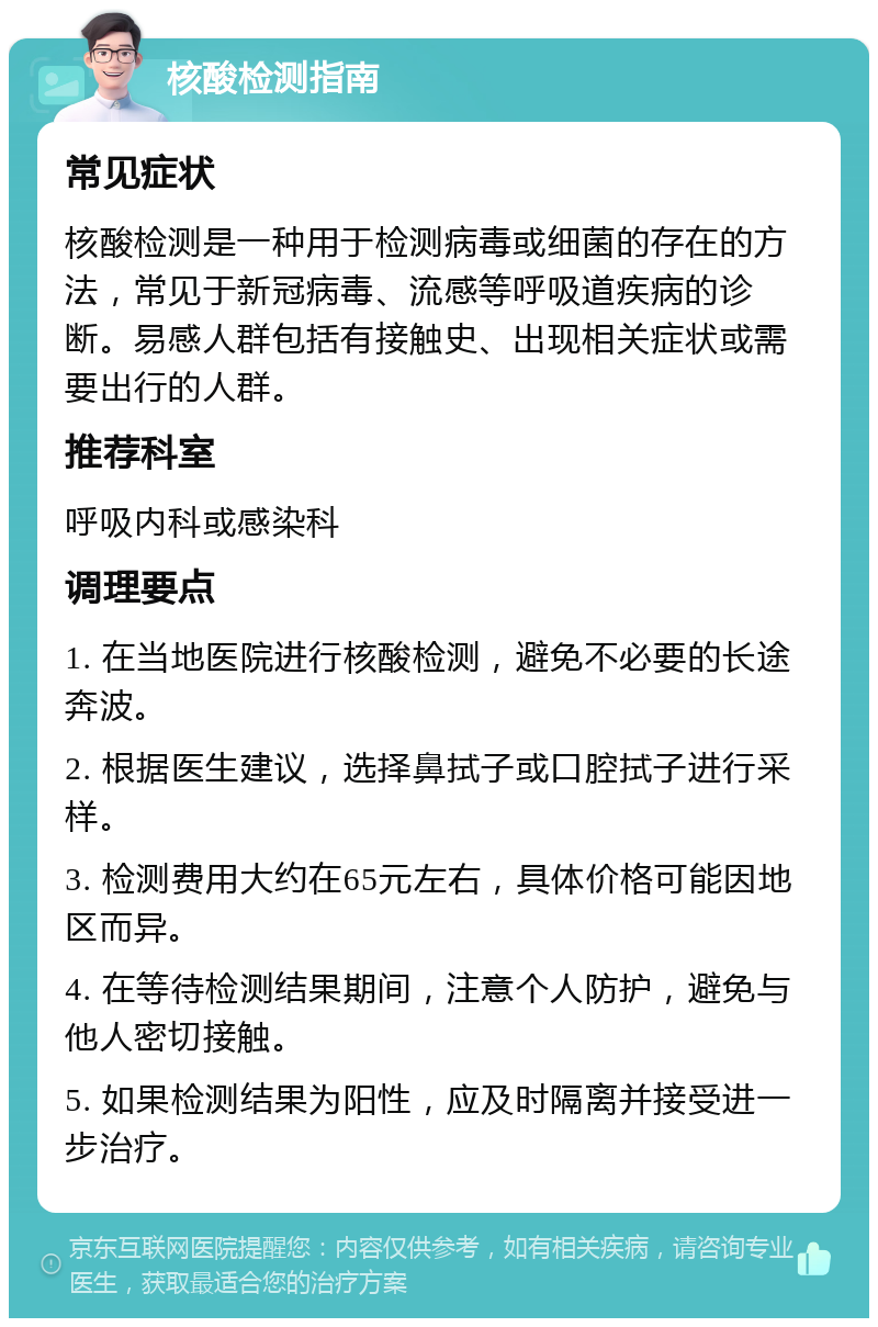 核酸检测指南 常见症状 核酸检测是一种用于检测病毒或细菌的存在的方法，常见于新冠病毒、流感等呼吸道疾病的诊断。易感人群包括有接触史、出现相关症状或需要出行的人群。 推荐科室 呼吸内科或感染科 调理要点 1. 在当地医院进行核酸检测，避免不必要的长途奔波。 2. 根据医生建议，选择鼻拭子或口腔拭子进行采样。 3. 检测费用大约在65元左右，具体价格可能因地区而异。 4. 在等待检测结果期间，注意个人防护，避免与他人密切接触。 5. 如果检测结果为阳性，应及时隔离并接受进一步治疗。