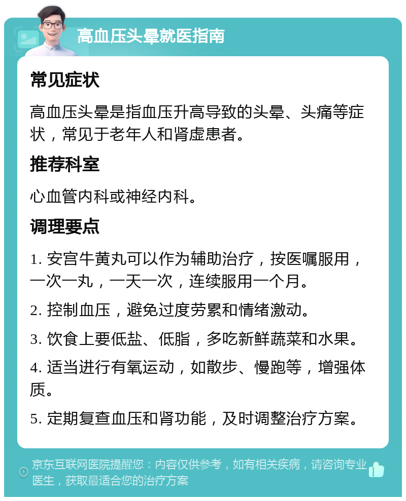 高血压头晕就医指南 常见症状 高血压头晕是指血压升高导致的头晕、头痛等症状，常见于老年人和肾虚患者。 推荐科室 心血管内科或神经内科。 调理要点 1. 安宫牛黄丸可以作为辅助治疗，按医嘱服用，一次一丸，一天一次，连续服用一个月。 2. 控制血压，避免过度劳累和情绪激动。 3. 饮食上要低盐、低脂，多吃新鲜蔬菜和水果。 4. 适当进行有氧运动，如散步、慢跑等，增强体质。 5. 定期复查血压和肾功能，及时调整治疗方案。