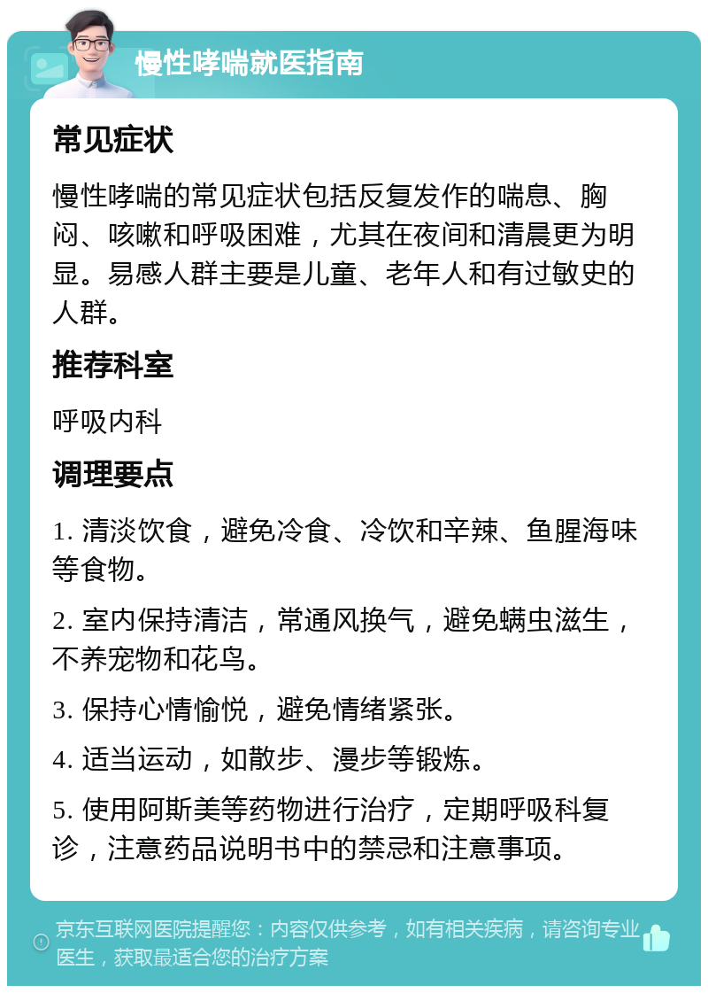 慢性哮喘就医指南 常见症状 慢性哮喘的常见症状包括反复发作的喘息、胸闷、咳嗽和呼吸困难，尤其在夜间和清晨更为明显。易感人群主要是儿童、老年人和有过敏史的人群。 推荐科室 呼吸内科 调理要点 1. 清淡饮食，避免冷食、冷饮和辛辣、鱼腥海味等食物。 2. 室内保持清洁，常通风换气，避免螨虫滋生，不养宠物和花鸟。 3. 保持心情愉悦，避免情绪紧张。 4. 适当运动，如散步、漫步等锻炼。 5. 使用阿斯美等药物进行治疗，定期呼吸科复诊，注意药品说明书中的禁忌和注意事项。