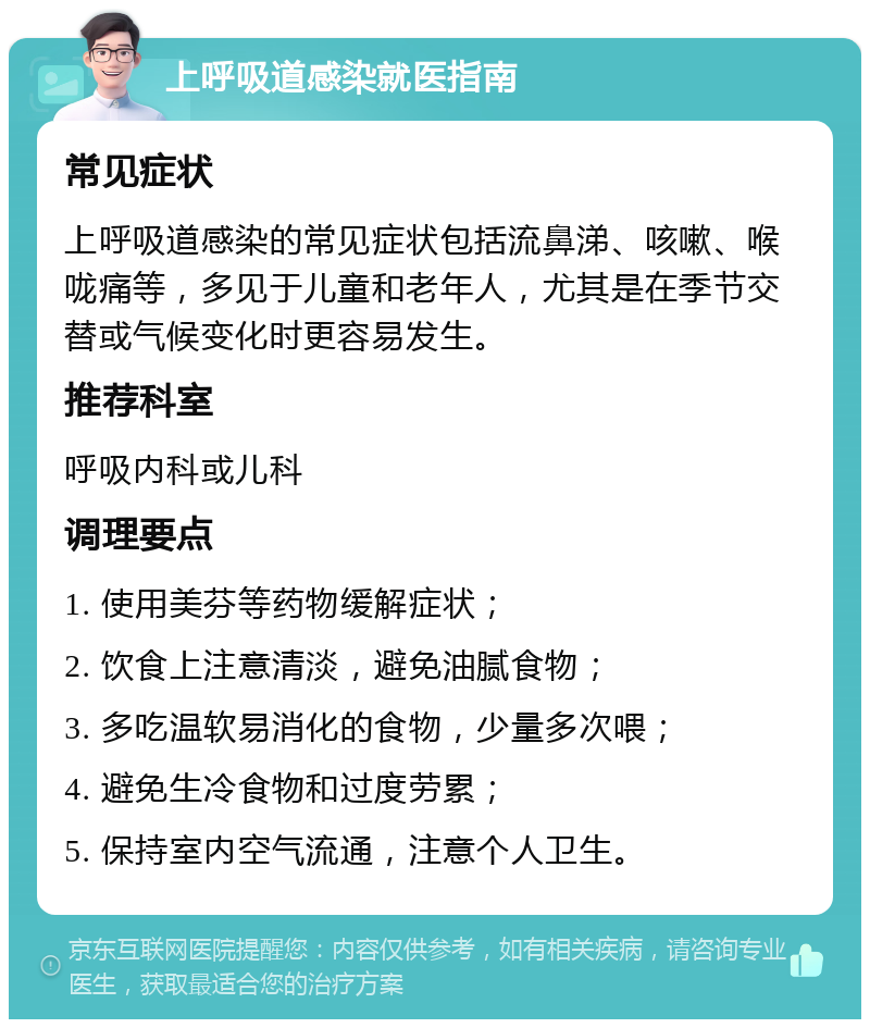 上呼吸道感染就医指南 常见症状 上呼吸道感染的常见症状包括流鼻涕、咳嗽、喉咙痛等，多见于儿童和老年人，尤其是在季节交替或气候变化时更容易发生。 推荐科室 呼吸内科或儿科 调理要点 1. 使用美芬等药物缓解症状； 2. 饮食上注意清淡，避免油腻食物； 3. 多吃温软易消化的食物，少量多次喂； 4. 避免生冷食物和过度劳累； 5. 保持室内空气流通，注意个人卫生。