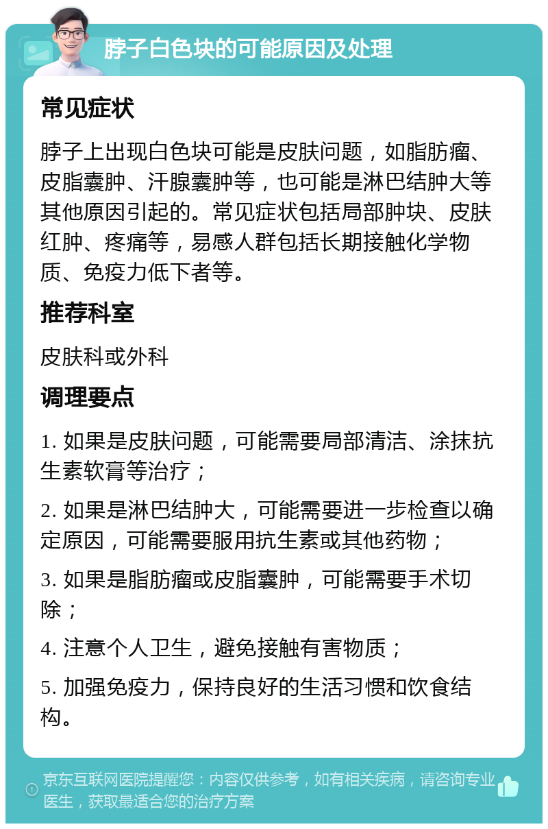 脖子白色块的可能原因及处理 常见症状 脖子上出现白色块可能是皮肤问题，如脂肪瘤、皮脂囊肿、汗腺囊肿等，也可能是淋巴结肿大等其他原因引起的。常见症状包括局部肿块、皮肤红肿、疼痛等，易感人群包括长期接触化学物质、免疫力低下者等。 推荐科室 皮肤科或外科 调理要点 1. 如果是皮肤问题，可能需要局部清洁、涂抹抗生素软膏等治疗； 2. 如果是淋巴结肿大，可能需要进一步检查以确定原因，可能需要服用抗生素或其他药物； 3. 如果是脂肪瘤或皮脂囊肿，可能需要手术切除； 4. 注意个人卫生，避免接触有害物质； 5. 加强免疫力，保持良好的生活习惯和饮食结构。