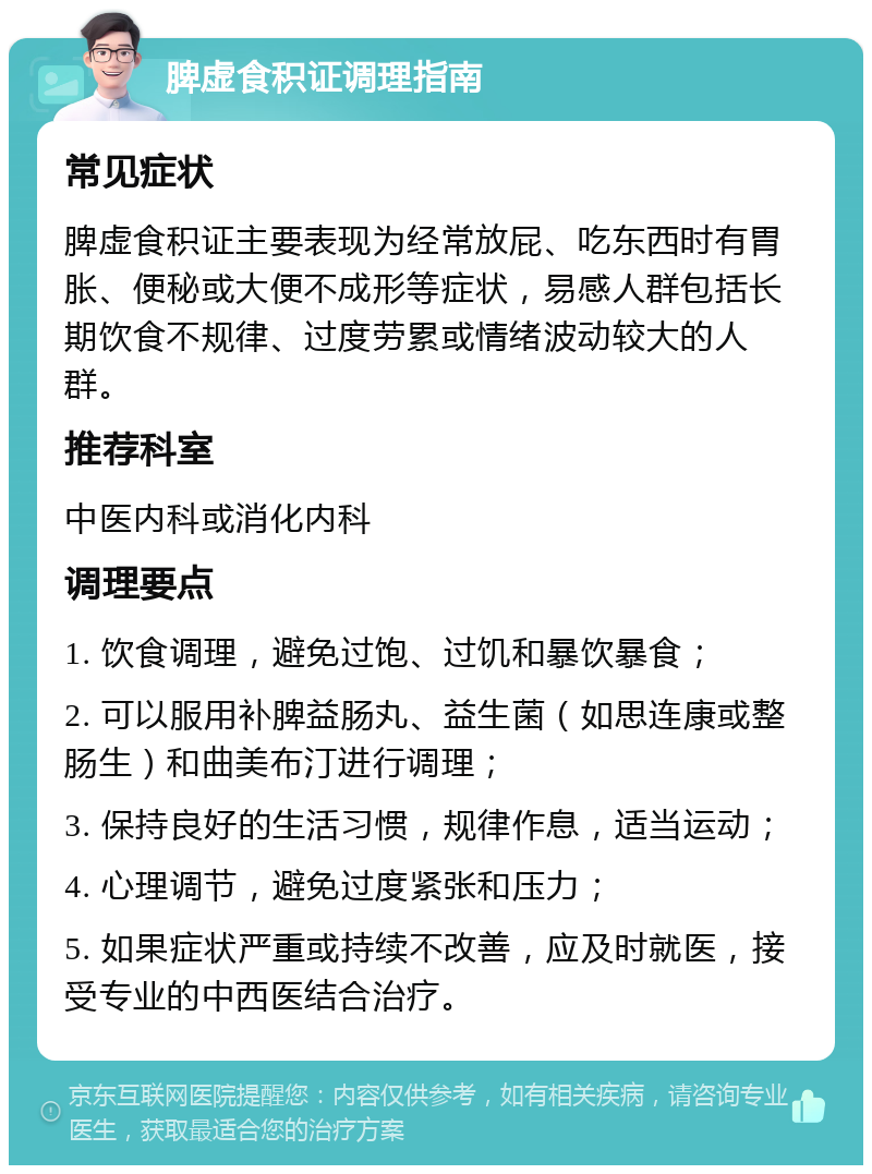 脾虚食积证调理指南 常见症状 脾虚食积证主要表现为经常放屁、吃东西时有胃胀、便秘或大便不成形等症状，易感人群包括长期饮食不规律、过度劳累或情绪波动较大的人群。 推荐科室 中医内科或消化内科 调理要点 1. 饮食调理，避免过饱、过饥和暴饮暴食； 2. 可以服用补脾益肠丸、益生菌（如思连康或整肠生）和曲美布汀进行调理； 3. 保持良好的生活习惯，规律作息，适当运动； 4. 心理调节，避免过度紧张和压力； 5. 如果症状严重或持续不改善，应及时就医，接受专业的中西医结合治疗。