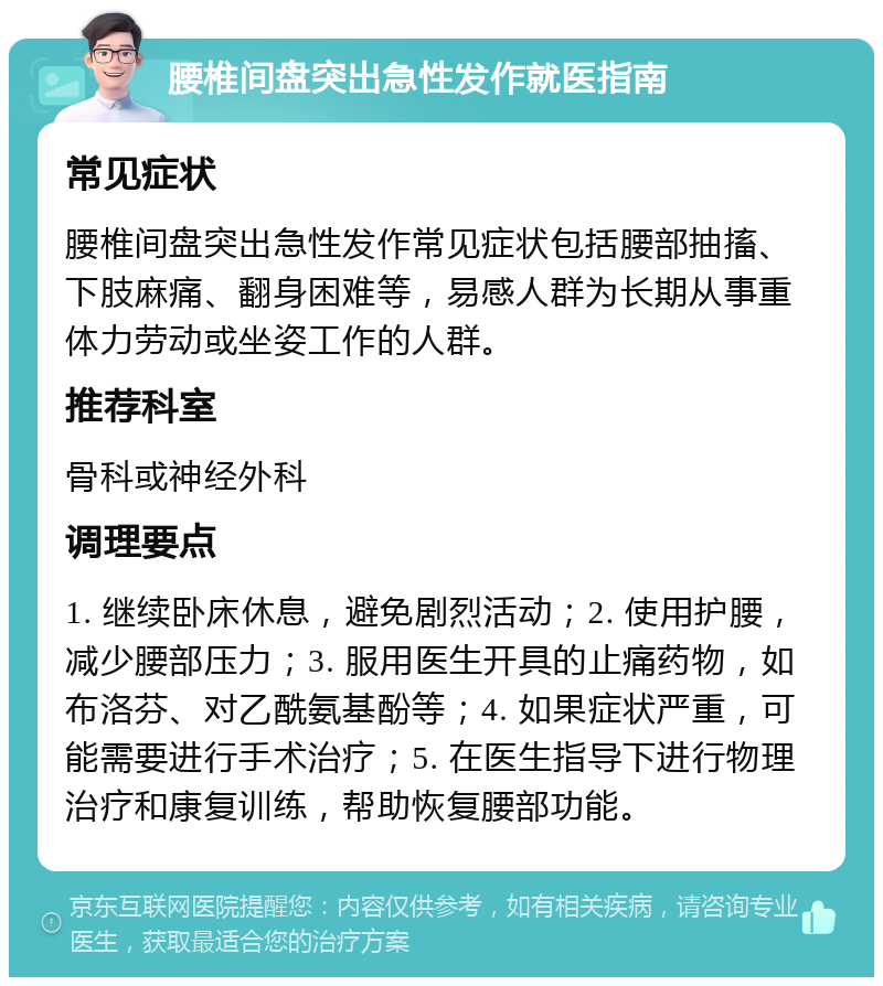 腰椎间盘突出急性发作就医指南 常见症状 腰椎间盘突出急性发作常见症状包括腰部抽搐、下肢麻痛、翻身困难等，易感人群为长期从事重体力劳动或坐姿工作的人群。 推荐科室 骨科或神经外科 调理要点 1. 继续卧床休息，避免剧烈活动；2. 使用护腰，减少腰部压力；3. 服用医生开具的止痛药物，如布洛芬、对乙酰氨基酚等；4. 如果症状严重，可能需要进行手术治疗；5. 在医生指导下进行物理治疗和康复训练，帮助恢复腰部功能。