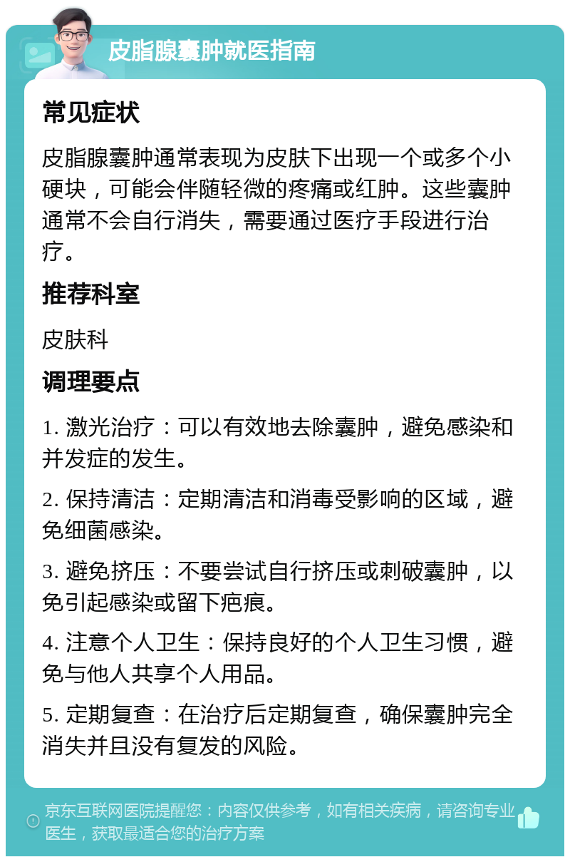 皮脂腺囊肿就医指南 常见症状 皮脂腺囊肿通常表现为皮肤下出现一个或多个小硬块，可能会伴随轻微的疼痛或红肿。这些囊肿通常不会自行消失，需要通过医疗手段进行治疗。 推荐科室 皮肤科 调理要点 1. 激光治疗：可以有效地去除囊肿，避免感染和并发症的发生。 2. 保持清洁：定期清洁和消毒受影响的区域，避免细菌感染。 3. 避免挤压：不要尝试自行挤压或刺破囊肿，以免引起感染或留下疤痕。 4. 注意个人卫生：保持良好的个人卫生习惯，避免与他人共享个人用品。 5. 定期复查：在治疗后定期复查，确保囊肿完全消失并且没有复发的风险。