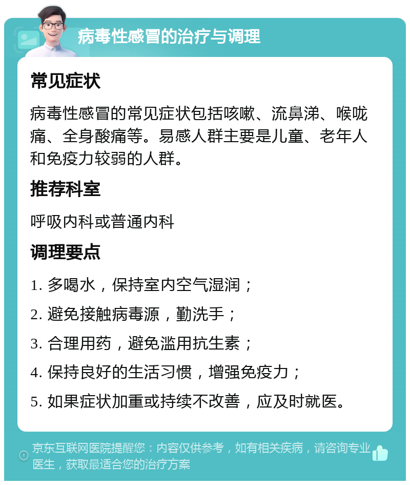 病毒性感冒的治疗与调理 常见症状 病毒性感冒的常见症状包括咳嗽、流鼻涕、喉咙痛、全身酸痛等。易感人群主要是儿童、老年人和免疫力较弱的人群。 推荐科室 呼吸内科或普通内科 调理要点 1. 多喝水，保持室内空气湿润； 2. 避免接触病毒源，勤洗手； 3. 合理用药，避免滥用抗生素； 4. 保持良好的生活习惯，增强免疫力； 5. 如果症状加重或持续不改善，应及时就医。