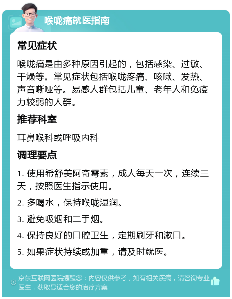 喉咙痛就医指南 常见症状 喉咙痛是由多种原因引起的，包括感染、过敏、干燥等。常见症状包括喉咙疼痛、咳嗽、发热、声音嘶哑等。易感人群包括儿童、老年人和免疫力较弱的人群。 推荐科室 耳鼻喉科或呼吸内科 调理要点 1. 使用希舒美阿奇霉素，成人每天一次，连续三天，按照医生指示使用。 2. 多喝水，保持喉咙湿润。 3. 避免吸烟和二手烟。 4. 保持良好的口腔卫生，定期刷牙和漱口。 5. 如果症状持续或加重，请及时就医。