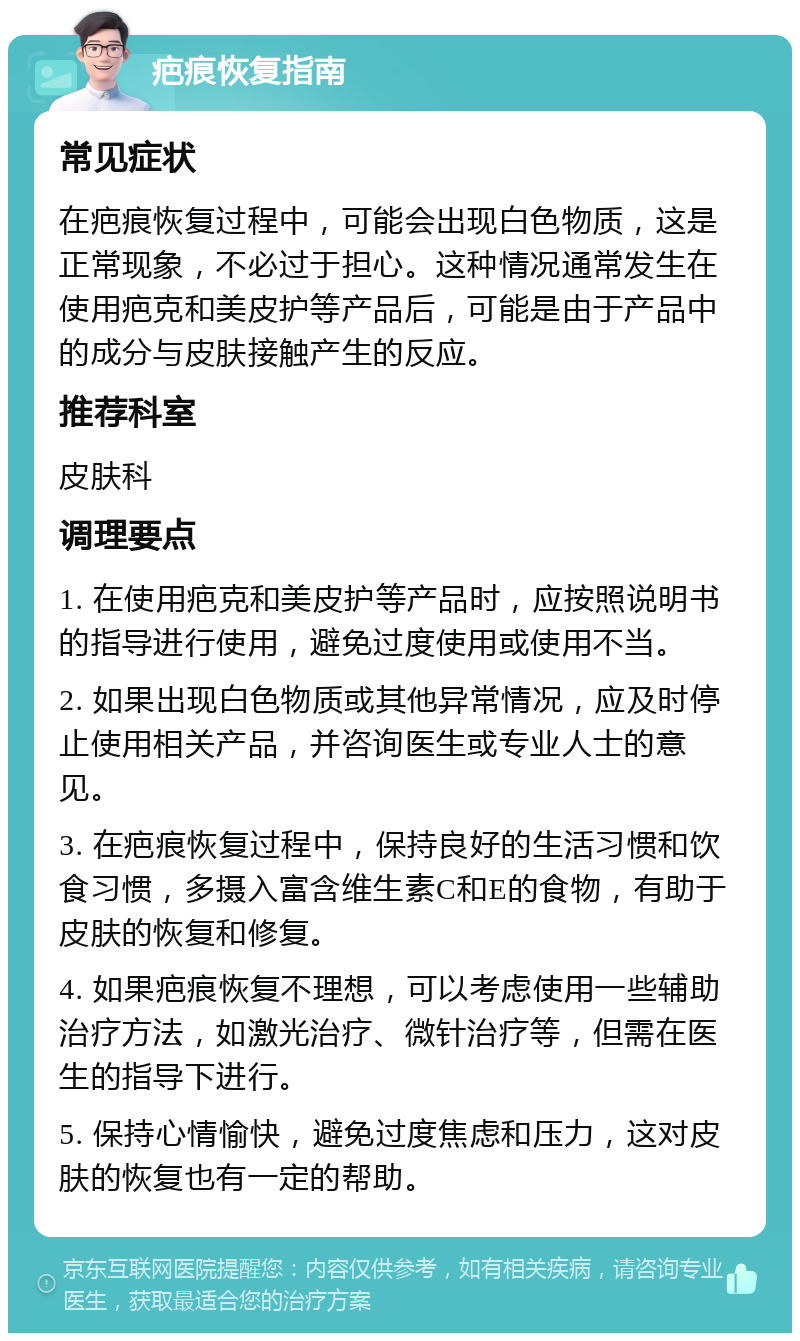 疤痕恢复指南 常见症状 在疤痕恢复过程中，可能会出现白色物质，这是正常现象，不必过于担心。这种情况通常发生在使用疤克和美皮护等产品后，可能是由于产品中的成分与皮肤接触产生的反应。 推荐科室 皮肤科 调理要点 1. 在使用疤克和美皮护等产品时，应按照说明书的指导进行使用，避免过度使用或使用不当。 2. 如果出现白色物质或其他异常情况，应及时停止使用相关产品，并咨询医生或专业人士的意见。 3. 在疤痕恢复过程中，保持良好的生活习惯和饮食习惯，多摄入富含维生素C和E的食物，有助于皮肤的恢复和修复。 4. 如果疤痕恢复不理想，可以考虑使用一些辅助治疗方法，如激光治疗、微针治疗等，但需在医生的指导下进行。 5. 保持心情愉快，避免过度焦虑和压力，这对皮肤的恢复也有一定的帮助。