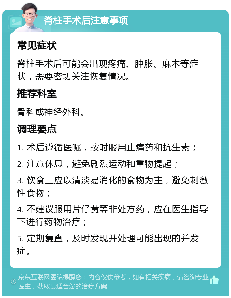 脊柱手术后注意事项 常见症状 脊柱手术后可能会出现疼痛、肿胀、麻木等症状，需要密切关注恢复情况。 推荐科室 骨科或神经外科。 调理要点 1. 术后遵循医嘱，按时服用止痛药和抗生素； 2. 注意休息，避免剧烈运动和重物提起； 3. 饮食上应以清淡易消化的食物为主，避免刺激性食物； 4. 不建议服用片仔黄等非处方药，应在医生指导下进行药物治疗； 5. 定期复查，及时发现并处理可能出现的并发症。