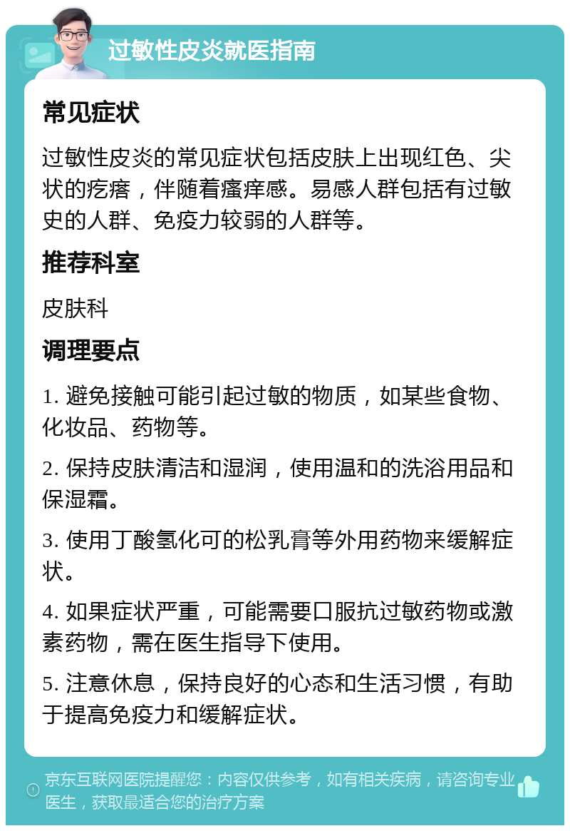 过敏性皮炎就医指南 常见症状 过敏性皮炎的常见症状包括皮肤上出现红色、尖状的疙瘩，伴随着瘙痒感。易感人群包括有过敏史的人群、免疫力较弱的人群等。 推荐科室 皮肤科 调理要点 1. 避免接触可能引起过敏的物质，如某些食物、化妆品、药物等。 2. 保持皮肤清洁和湿润，使用温和的洗浴用品和保湿霜。 3. 使用丁酸氢化可的松乳膏等外用药物来缓解症状。 4. 如果症状严重，可能需要口服抗过敏药物或激素药物，需在医生指导下使用。 5. 注意休息，保持良好的心态和生活习惯，有助于提高免疫力和缓解症状。