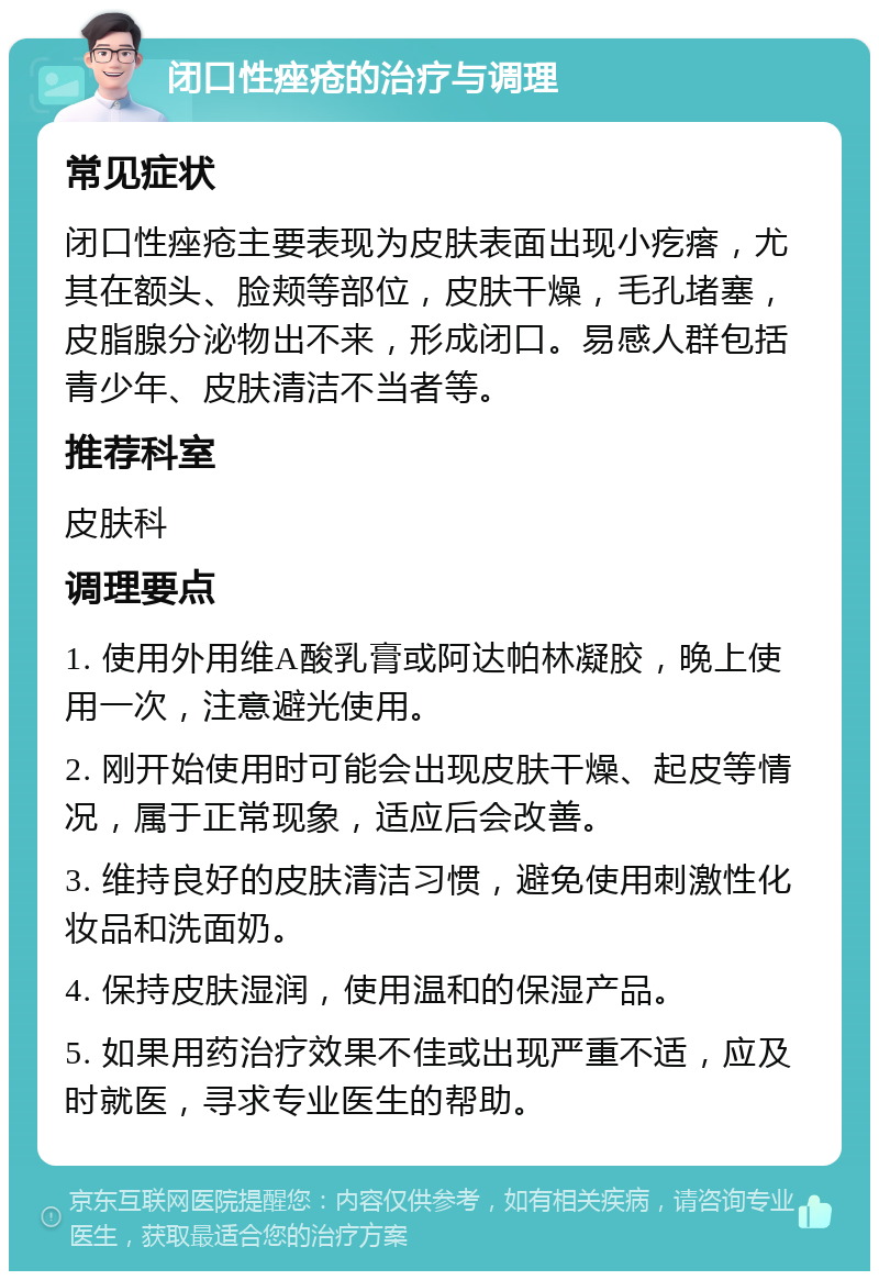 闭口性痤疮的治疗与调理 常见症状 闭口性痤疮主要表现为皮肤表面出现小疙瘩，尤其在额头、脸颊等部位，皮肤干燥，毛孔堵塞，皮脂腺分泌物出不来，形成闭口。易感人群包括青少年、皮肤清洁不当者等。 推荐科室 皮肤科 调理要点 1. 使用外用维A酸乳膏或阿达帕林凝胶，晚上使用一次，注意避光使用。 2. 刚开始使用时可能会出现皮肤干燥、起皮等情况，属于正常现象，适应后会改善。 3. 维持良好的皮肤清洁习惯，避免使用刺激性化妆品和洗面奶。 4. 保持皮肤湿润，使用温和的保湿产品。 5. 如果用药治疗效果不佳或出现严重不适，应及时就医，寻求专业医生的帮助。