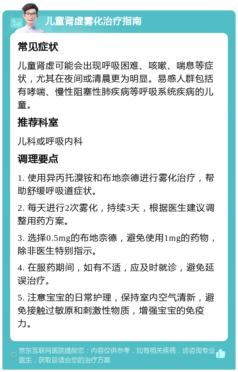 儿童肾虚雾化治疗指南 常见症状 儿童肾虚可能会出现呼吸困难、咳嗽、喘息等症状，尤其在夜间或清晨更为明显。易感人群包括有哮喘、慢性阻塞性肺疾病等呼吸系统疾病的儿童。 推荐科室 儿科或呼吸内科 调理要点 1. 使用异丙托溴铵和布地奈德进行雾化治疗，帮助舒缓呼吸道症状。 2. 每天进行2次雾化，持续3天，根据医生建议调整用药方案。 3. 选择0.5mg的布地奈德，避免使用1mg的药物，除非医生特别指示。 4. 在服药期间，如有不适，应及时就诊，避免延误治疗。 5. 注意宝宝的日常护理，保持室内空气清新，避免接触过敏原和刺激性物质，增强宝宝的免疫力。