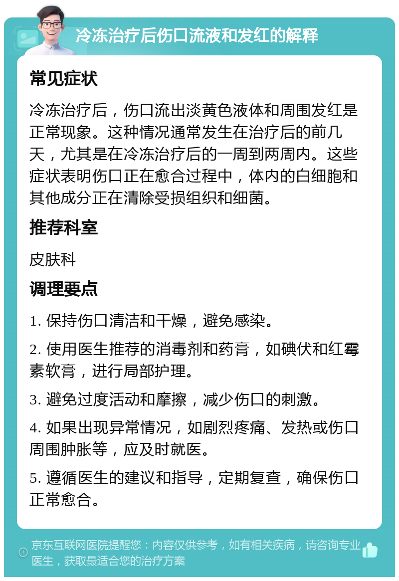 冷冻治疗后伤口流液和发红的解释 常见症状 冷冻治疗后，伤口流出淡黄色液体和周围发红是正常现象。这种情况通常发生在治疗后的前几天，尤其是在冷冻治疗后的一周到两周内。这些症状表明伤口正在愈合过程中，体内的白细胞和其他成分正在清除受损组织和细菌。 推荐科室 皮肤科 调理要点 1. 保持伤口清洁和干燥，避免感染。 2. 使用医生推荐的消毒剂和药膏，如碘伏和红霉素软膏，进行局部护理。 3. 避免过度活动和摩擦，减少伤口的刺激。 4. 如果出现异常情况，如剧烈疼痛、发热或伤口周围肿胀等，应及时就医。 5. 遵循医生的建议和指导，定期复查，确保伤口正常愈合。