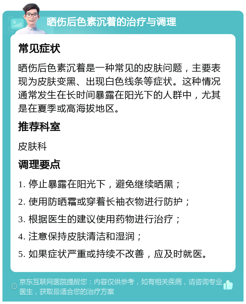 晒伤后色素沉着的治疗与调理 常见症状 晒伤后色素沉着是一种常见的皮肤问题，主要表现为皮肤变黑、出现白色线条等症状。这种情况通常发生在长时间暴露在阳光下的人群中，尤其是在夏季或高海拔地区。 推荐科室 皮肤科 调理要点 1. 停止暴露在阳光下，避免继续晒黑； 2. 使用防晒霜或穿着长袖衣物进行防护； 3. 根据医生的建议使用药物进行治疗； 4. 注意保持皮肤清洁和湿润； 5. 如果症状严重或持续不改善，应及时就医。