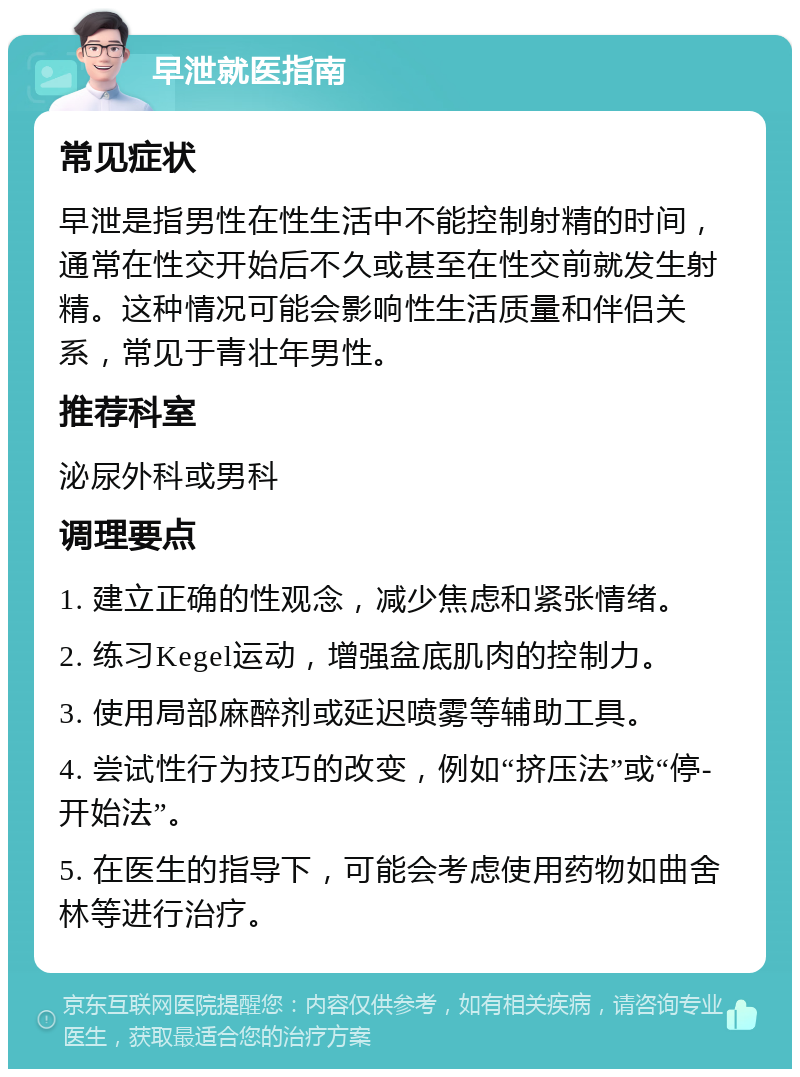 早泄就医指南 常见症状 早泄是指男性在性生活中不能控制射精的时间，通常在性交开始后不久或甚至在性交前就发生射精。这种情况可能会影响性生活质量和伴侣关系，常见于青壮年男性。 推荐科室 泌尿外科或男科 调理要点 1. 建立正确的性观念，减少焦虑和紧张情绪。 2. 练习Kegel运动，增强盆底肌肉的控制力。 3. 使用局部麻醉剂或延迟喷雾等辅助工具。 4. 尝试性行为技巧的改变，例如“挤压法”或“停-开始法”。 5. 在医生的指导下，可能会考虑使用药物如曲舍林等进行治疗。