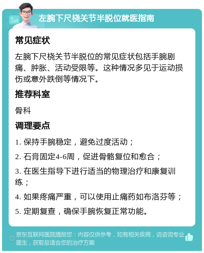 左腕下尺桡关节半脱位就医指南 常见症状 左腕下尺桡关节半脱位的常见症状包括手腕剧痛、肿胀、活动受限等。这种情况多见于运动损伤或意外跌倒等情况下。 推荐科室 骨科 调理要点 1. 保持手腕稳定，避免过度活动； 2. 石膏固定4-6周，促进骨骼复位和愈合； 3. 在医生指导下进行适当的物理治疗和康复训练； 4. 如果疼痛严重，可以使用止痛药如布洛芬等； 5. 定期复查，确保手腕恢复正常功能。