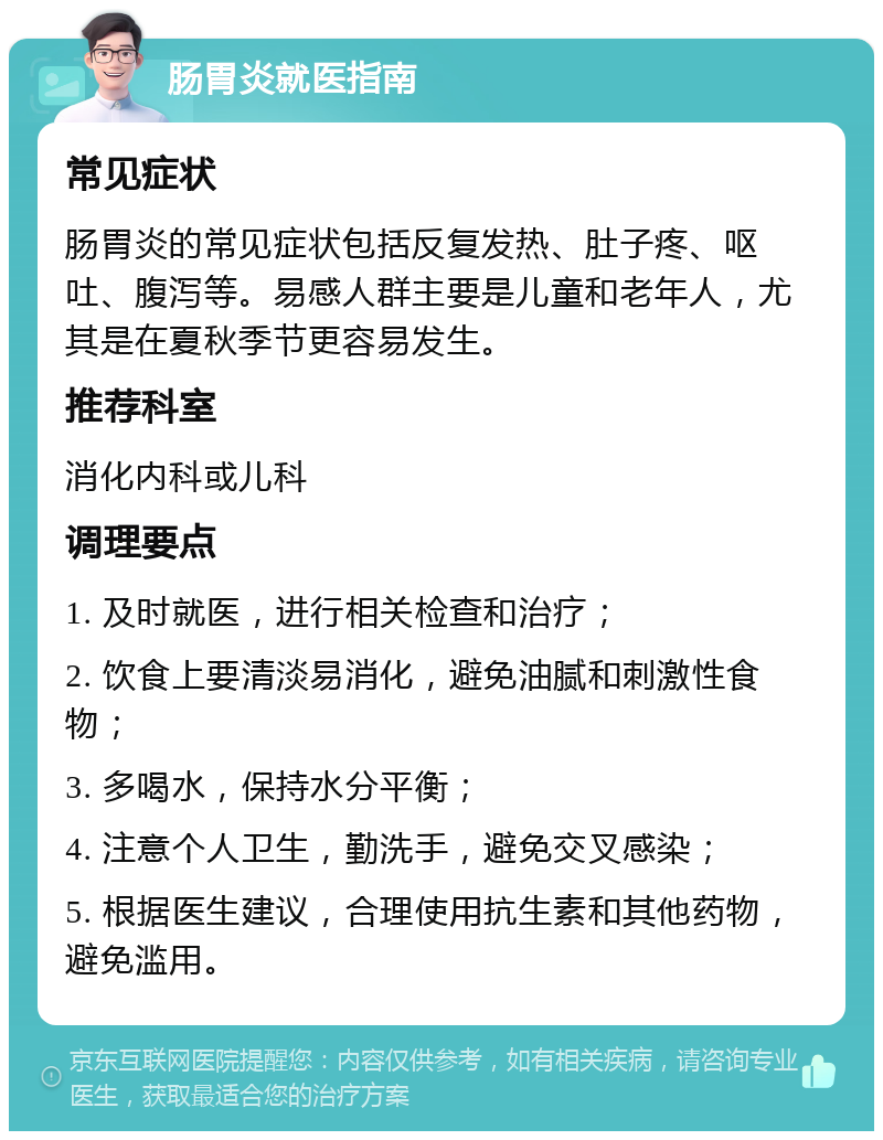 肠胃炎就医指南 常见症状 肠胃炎的常见症状包括反复发热、肚子疼、呕吐、腹泻等。易感人群主要是儿童和老年人，尤其是在夏秋季节更容易发生。 推荐科室 消化内科或儿科 调理要点 1. 及时就医，进行相关检查和治疗； 2. 饮食上要清淡易消化，避免油腻和刺激性食物； 3. 多喝水，保持水分平衡； 4. 注意个人卫生，勤洗手，避免交叉感染； 5. 根据医生建议，合理使用抗生素和其他药物，避免滥用。