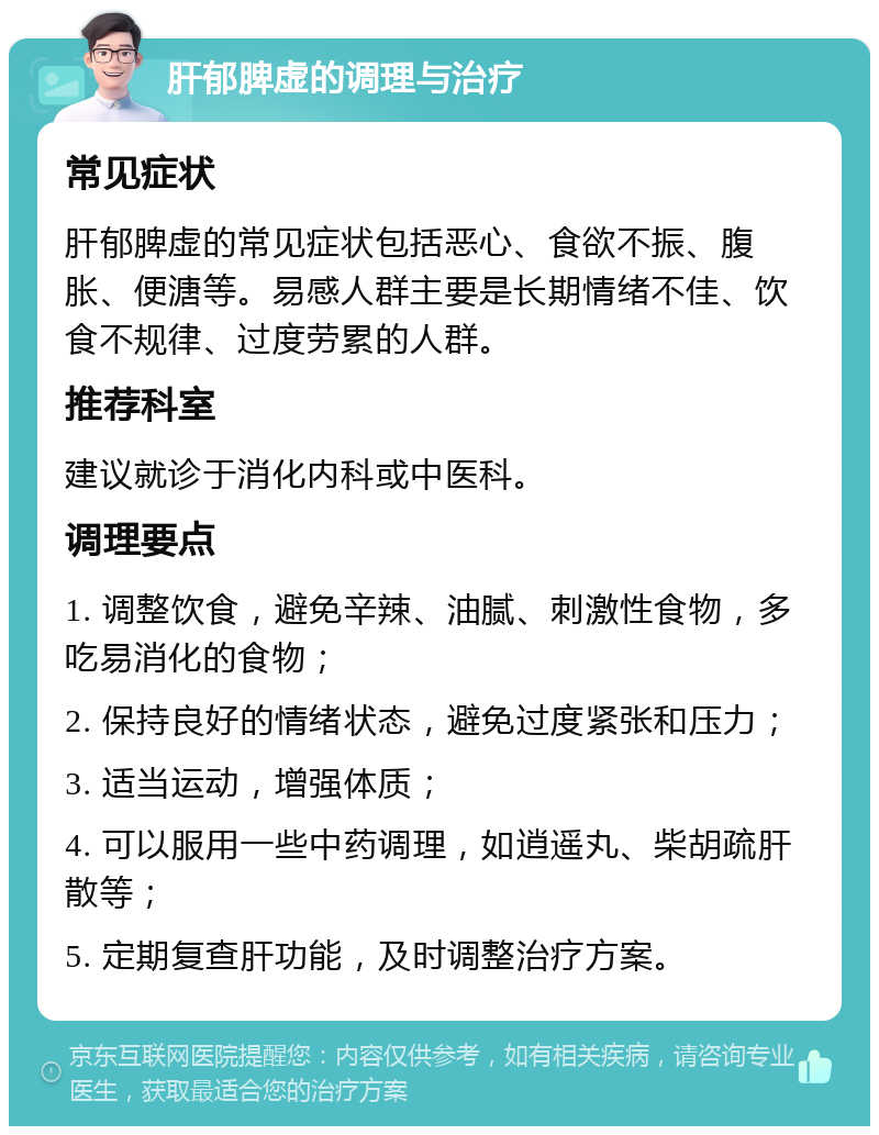 肝郁脾虚的调理与治疗 常见症状 肝郁脾虚的常见症状包括恶心、食欲不振、腹胀、便溏等。易感人群主要是长期情绪不佳、饮食不规律、过度劳累的人群。 推荐科室 建议就诊于消化内科或中医科。 调理要点 1. 调整饮食，避免辛辣、油腻、刺激性食物，多吃易消化的食物； 2. 保持良好的情绪状态，避免过度紧张和压力； 3. 适当运动，增强体质； 4. 可以服用一些中药调理，如逍遥丸、柴胡疏肝散等； 5. 定期复查肝功能，及时调整治疗方案。