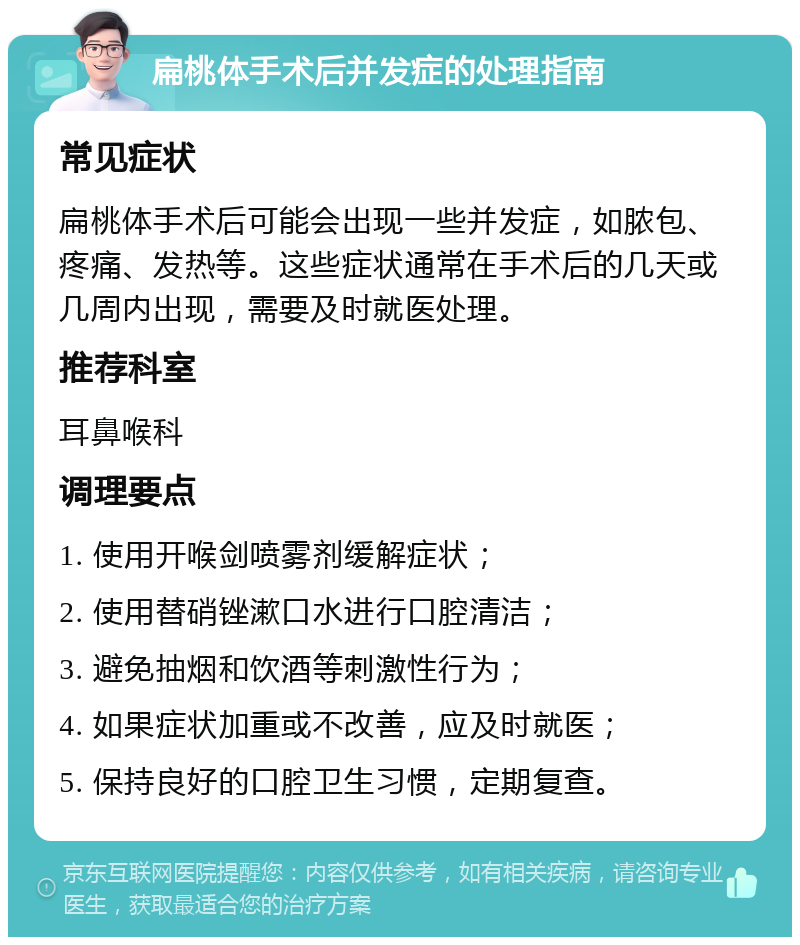 扁桃体手术后并发症的处理指南 常见症状 扁桃体手术后可能会出现一些并发症，如脓包、疼痛、发热等。这些症状通常在手术后的几天或几周内出现，需要及时就医处理。 推荐科室 耳鼻喉科 调理要点 1. 使用开喉剑喷雾剂缓解症状； 2. 使用替硝锉漱口水进行口腔清洁； 3. 避免抽烟和饮酒等刺激性行为； 4. 如果症状加重或不改善，应及时就医； 5. 保持良好的口腔卫生习惯，定期复查。