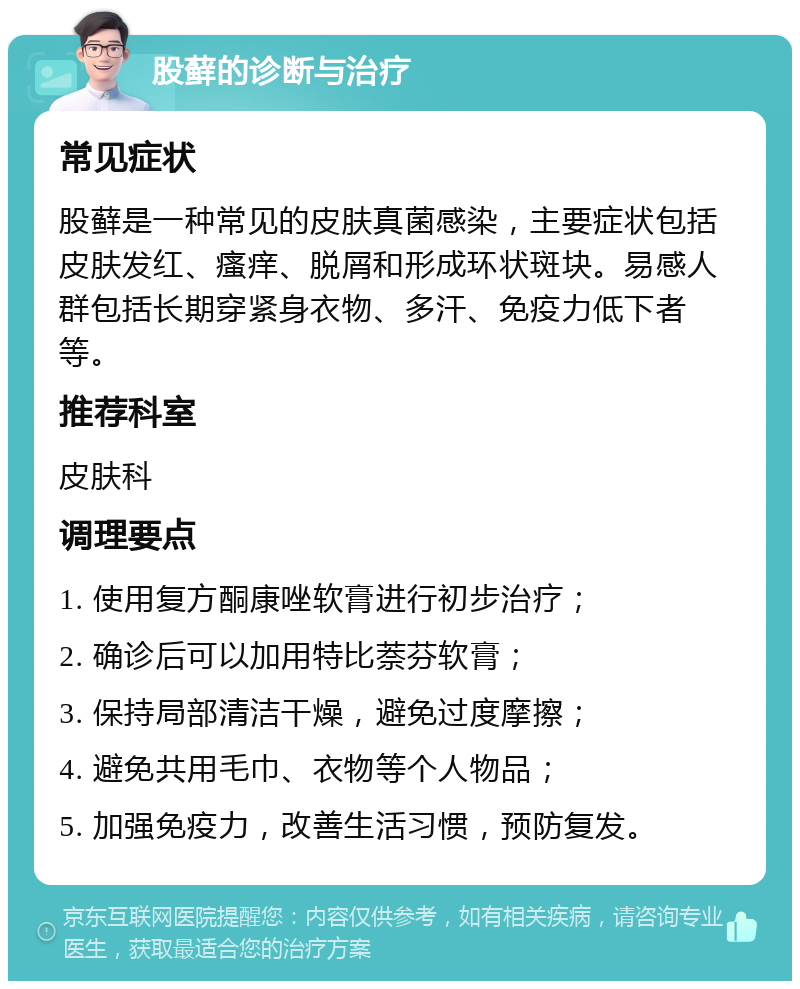 股藓的诊断与治疗 常见症状 股藓是一种常见的皮肤真菌感染，主要症状包括皮肤发红、瘙痒、脱屑和形成环状斑块。易感人群包括长期穿紧身衣物、多汗、免疫力低下者等。 推荐科室 皮肤科 调理要点 1. 使用复方酮康唑软膏进行初步治疗； 2. 确诊后可以加用特比萘芬软膏； 3. 保持局部清洁干燥，避免过度摩擦； 4. 避免共用毛巾、衣物等个人物品； 5. 加强免疫力，改善生活习惯，预防复发。