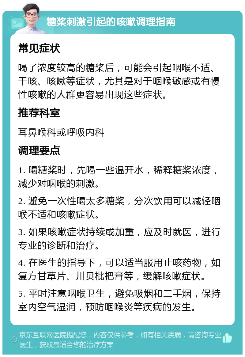 糖桨刺激引起的咳嗽调理指南 常见症状 喝了浓度较高的糖桨后，可能会引起咽喉不适、干咳、咳嗽等症状，尤其是对于咽喉敏感或有慢性咳嗽的人群更容易出现这些症状。 推荐科室 耳鼻喉科或呼吸内科 调理要点 1. 喝糖桨时，先喝一些温开水，稀释糖桨浓度，减少对咽喉的刺激。 2. 避免一次性喝太多糖桨，分次饮用可以减轻咽喉不适和咳嗽症状。 3. 如果咳嗽症状持续或加重，应及时就医，进行专业的诊断和治疗。 4. 在医生的指导下，可以适当服用止咳药物，如复方甘草片、川贝枇杷膏等，缓解咳嗽症状。 5. 平时注意咽喉卫生，避免吸烟和二手烟，保持室内空气湿润，预防咽喉炎等疾病的发生。