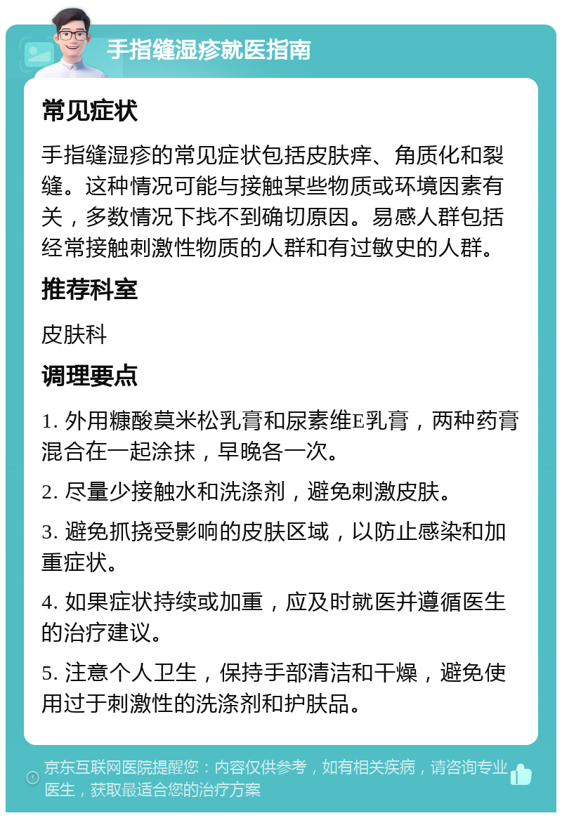 手指缝湿疹就医指南 常见症状 手指缝湿疹的常见症状包括皮肤痒、角质化和裂缝。这种情况可能与接触某些物质或环境因素有关，多数情况下找不到确切原因。易感人群包括经常接触刺激性物质的人群和有过敏史的人群。 推荐科室 皮肤科 调理要点 1. 外用糠酸莫米松乳膏和尿素维E乳膏，两种药膏混合在一起涂抹，早晚各一次。 2. 尽量少接触水和洗涤剂，避免刺激皮肤。 3. 避免抓挠受影响的皮肤区域，以防止感染和加重症状。 4. 如果症状持续或加重，应及时就医并遵循医生的治疗建议。 5. 注意个人卫生，保持手部清洁和干燥，避免使用过于刺激性的洗涤剂和护肤品。