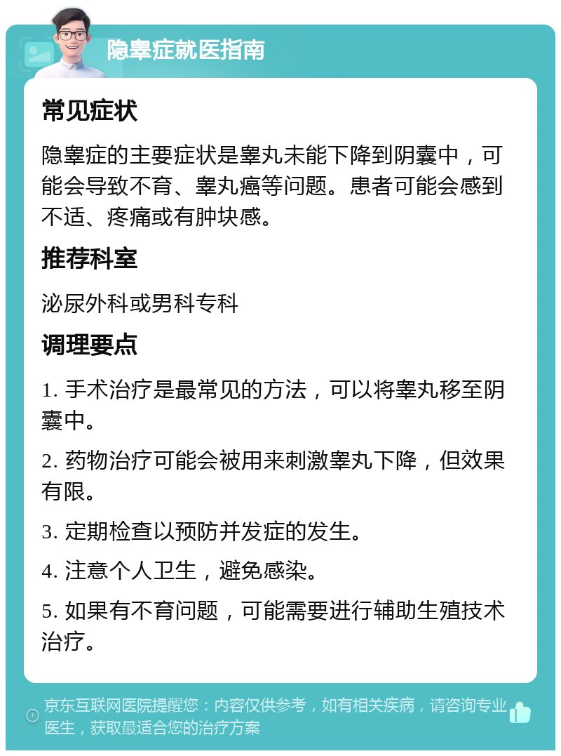 隐睾症就医指南 常见症状 隐睾症的主要症状是睾丸未能下降到阴囊中，可能会导致不育、睾丸癌等问题。患者可能会感到不适、疼痛或有肿块感。 推荐科室 泌尿外科或男科专科 调理要点 1. 手术治疗是最常见的方法，可以将睾丸移至阴囊中。 2. 药物治疗可能会被用来刺激睾丸下降，但效果有限。 3. 定期检查以预防并发症的发生。 4. 注意个人卫生，避免感染。 5. 如果有不育问题，可能需要进行辅助生殖技术治疗。