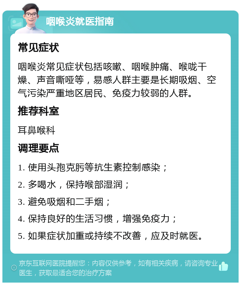 咽喉炎就医指南 常见症状 咽喉炎常见症状包括咳嗽、咽喉肿痛、喉咙干燥、声音嘶哑等，易感人群主要是长期吸烟、空气污染严重地区居民、免疫力较弱的人群。 推荐科室 耳鼻喉科 调理要点 1. 使用头孢克肟等抗生素控制感染； 2. 多喝水，保持喉部湿润； 3. 避免吸烟和二手烟； 4. 保持良好的生活习惯，增强免疫力； 5. 如果症状加重或持续不改善，应及时就医。