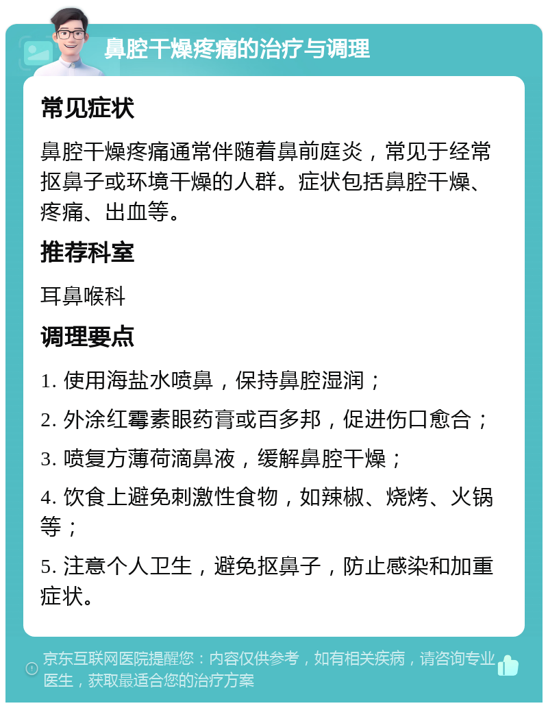 鼻腔干燥疼痛的治疗与调理 常见症状 鼻腔干燥疼痛通常伴随着鼻前庭炎，常见于经常抠鼻子或环境干燥的人群。症状包括鼻腔干燥、疼痛、出血等。 推荐科室 耳鼻喉科 调理要点 1. 使用海盐水喷鼻，保持鼻腔湿润； 2. 外涂红霉素眼药膏或百多邦，促进伤口愈合； 3. 喷复方薄荷滴鼻液，缓解鼻腔干燥； 4. 饮食上避免刺激性食物，如辣椒、烧烤、火锅等； 5. 注意个人卫生，避免抠鼻子，防止感染和加重症状。