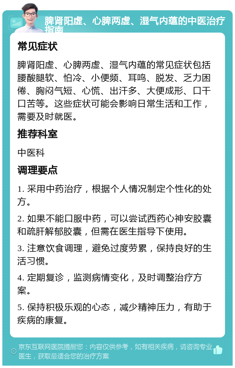 脾肾阳虚、心脾两虚、湿气内蕴的中医治疗指南 常见症状 脾肾阳虚、心脾两虚、湿气内蕴的常见症状包括腰酸腿软、怕冷、小便频、耳鸣、脱发、乏力困倦、胸闷气短、心慌、出汗多、大便成形、口干口苦等。这些症状可能会影响日常生活和工作，需要及时就医。 推荐科室 中医科 调理要点 1. 采用中药治疗，根据个人情况制定个性化的处方。 2. 如果不能口服中药，可以尝试西药心神安胶囊和疏肝解郁胶囊，但需在医生指导下使用。 3. 注意饮食调理，避免过度劳累，保持良好的生活习惯。 4. 定期复诊，监测病情变化，及时调整治疗方案。 5. 保持积极乐观的心态，减少精神压力，有助于疾病的康复。