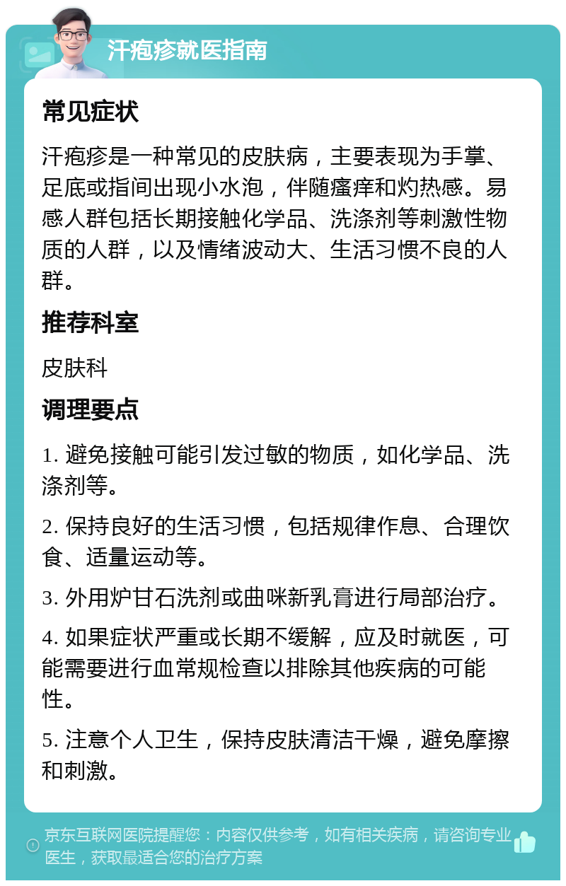 汗疱疹就医指南 常见症状 汗疱疹是一种常见的皮肤病，主要表现为手掌、足底或指间出现小水泡，伴随瘙痒和灼热感。易感人群包括长期接触化学品、洗涤剂等刺激性物质的人群，以及情绪波动大、生活习惯不良的人群。 推荐科室 皮肤科 调理要点 1. 避免接触可能引发过敏的物质，如化学品、洗涤剂等。 2. 保持良好的生活习惯，包括规律作息、合理饮食、适量运动等。 3. 外用炉甘石洗剂或曲咪新乳膏进行局部治疗。 4. 如果症状严重或长期不缓解，应及时就医，可能需要进行血常规检查以排除其他疾病的可能性。 5. 注意个人卫生，保持皮肤清洁干燥，避免摩擦和刺激。