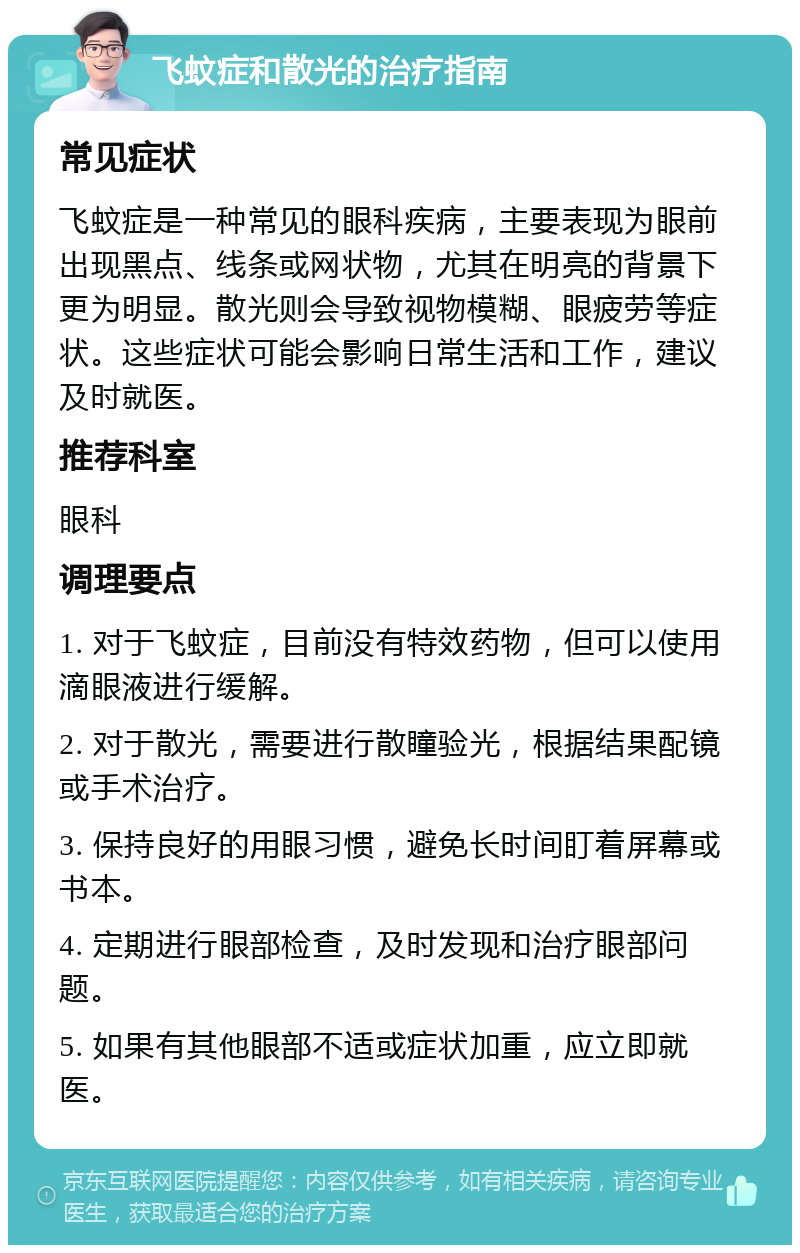 飞蚊症和散光的治疗指南 常见症状 飞蚊症是一种常见的眼科疾病，主要表现为眼前出现黑点、线条或网状物，尤其在明亮的背景下更为明显。散光则会导致视物模糊、眼疲劳等症状。这些症状可能会影响日常生活和工作，建议及时就医。 推荐科室 眼科 调理要点 1. 对于飞蚊症，目前没有特效药物，但可以使用滴眼液进行缓解。 2. 对于散光，需要进行散瞳验光，根据结果配镜或手术治疗。 3. 保持良好的用眼习惯，避免长时间盯着屏幕或书本。 4. 定期进行眼部检查，及时发现和治疗眼部问题。 5. 如果有其他眼部不适或症状加重，应立即就医。