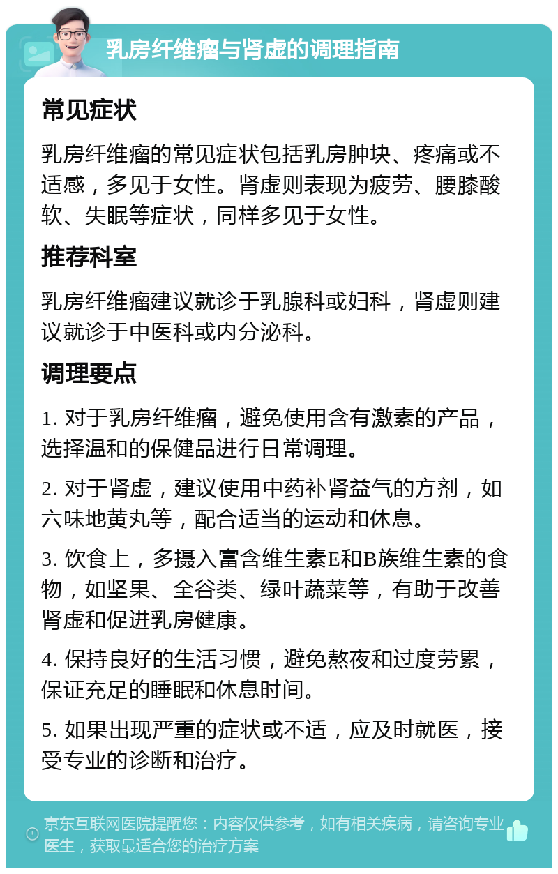 乳房纤维瘤与肾虚的调理指南 常见症状 乳房纤维瘤的常见症状包括乳房肿块、疼痛或不适感，多见于女性。肾虚则表现为疲劳、腰膝酸软、失眠等症状，同样多见于女性。 推荐科室 乳房纤维瘤建议就诊于乳腺科或妇科，肾虚则建议就诊于中医科或内分泌科。 调理要点 1. 对于乳房纤维瘤，避免使用含有激素的产品，选择温和的保健品进行日常调理。 2. 对于肾虚，建议使用中药补肾益气的方剂，如六味地黄丸等，配合适当的运动和休息。 3. 饮食上，多摄入富含维生素E和B族维生素的食物，如坚果、全谷类、绿叶蔬菜等，有助于改善肾虚和促进乳房健康。 4. 保持良好的生活习惯，避免熬夜和过度劳累，保证充足的睡眠和休息时间。 5. 如果出现严重的症状或不适，应及时就医，接受专业的诊断和治疗。