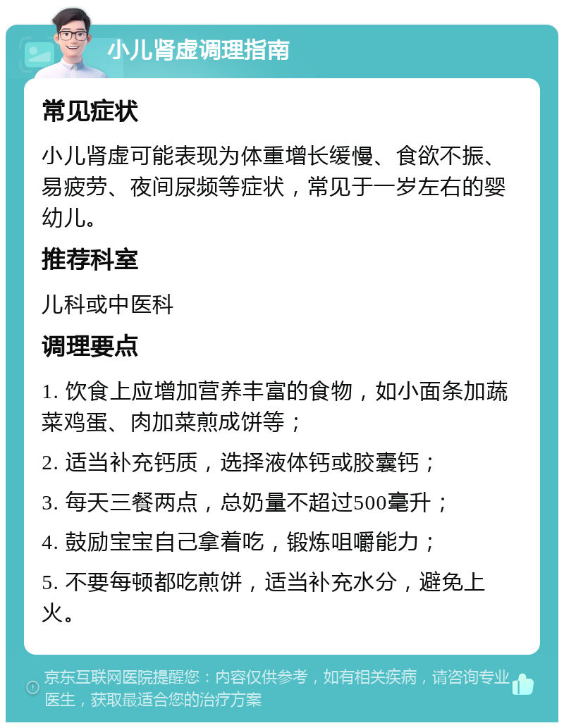 小儿肾虚调理指南 常见症状 小儿肾虚可能表现为体重增长缓慢、食欲不振、易疲劳、夜间尿频等症状，常见于一岁左右的婴幼儿。 推荐科室 儿科或中医科 调理要点 1. 饮食上应增加营养丰富的食物，如小面条加蔬菜鸡蛋、肉加菜煎成饼等； 2. 适当补充钙质，选择液体钙或胶囊钙； 3. 每天三餐两点，总奶量不超过500毫升； 4. 鼓励宝宝自己拿着吃，锻炼咀嚼能力； 5. 不要每顿都吃煎饼，适当补充水分，避免上火。