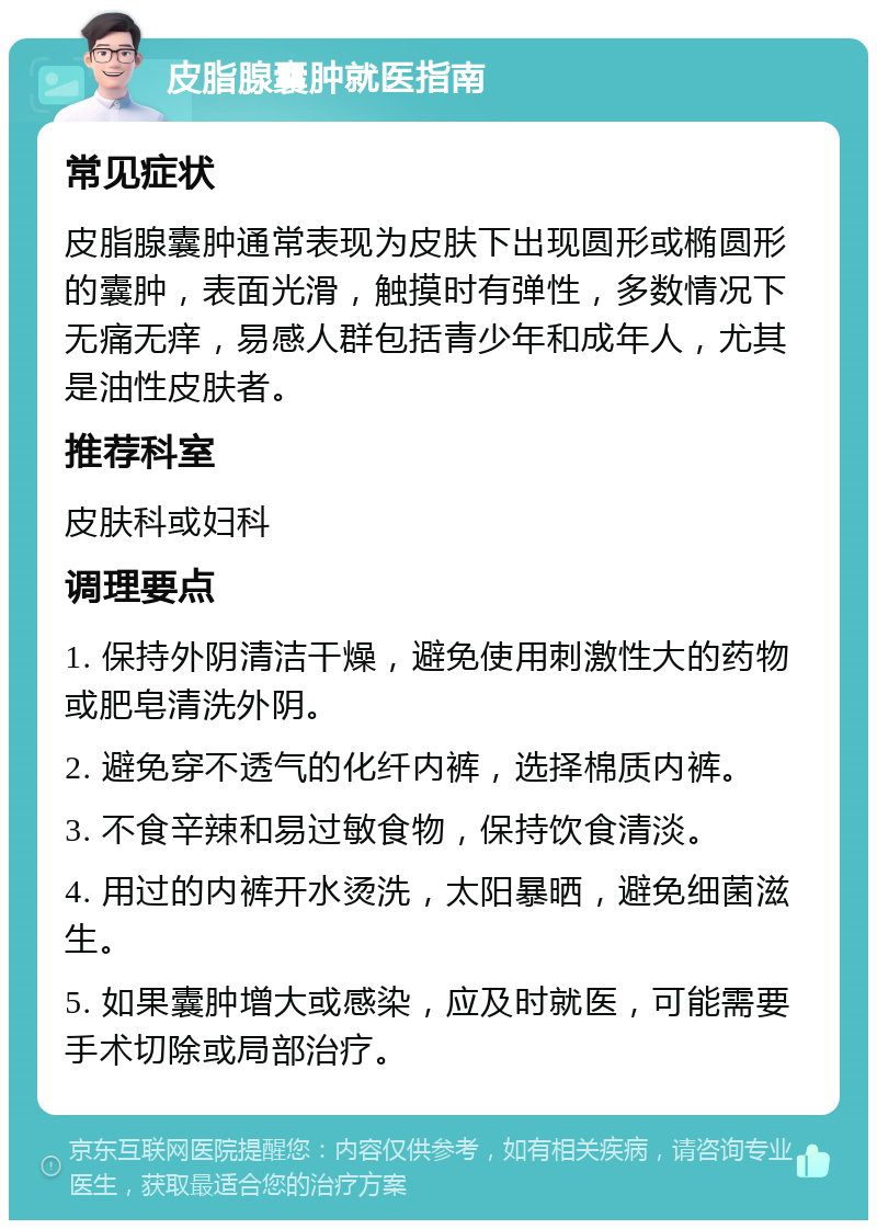 皮脂腺囊肿就医指南 常见症状 皮脂腺囊肿通常表现为皮肤下出现圆形或椭圆形的囊肿，表面光滑，触摸时有弹性，多数情况下无痛无痒，易感人群包括青少年和成年人，尤其是油性皮肤者。 推荐科室 皮肤科或妇科 调理要点 1. 保持外阴清洁干燥，避免使用刺激性大的药物或肥皂清洗外阴。 2. 避免穿不透气的化纤内裤，选择棉质内裤。 3. 不食辛辣和易过敏食物，保持饮食清淡。 4. 用过的内裤开水烫洗，太阳暴晒，避免细菌滋生。 5. 如果囊肿增大或感染，应及时就医，可能需要手术切除或局部治疗。