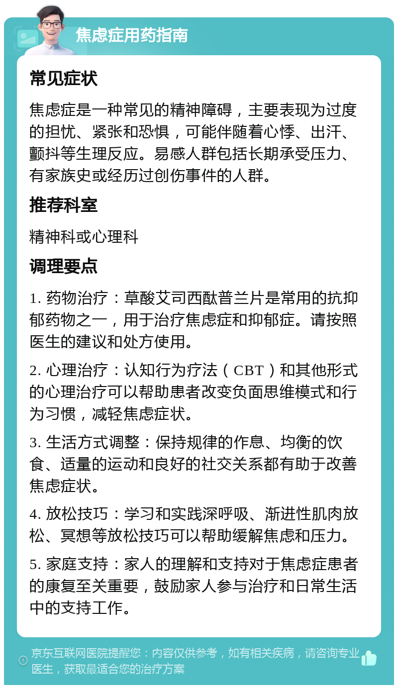 焦虑症用药指南 常见症状 焦虑症是一种常见的精神障碍，主要表现为过度的担忧、紧张和恐惧，可能伴随着心悸、出汗、颤抖等生理反应。易感人群包括长期承受压力、有家族史或经历过创伤事件的人群。 推荐科室 精神科或心理科 调理要点 1. 药物治疗：草酸艾司西酞普兰片是常用的抗抑郁药物之一，用于治疗焦虑症和抑郁症。请按照医生的建议和处方使用。 2. 心理治疗：认知行为疗法（CBT）和其他形式的心理治疗可以帮助患者改变负面思维模式和行为习惯，减轻焦虑症状。 3. 生活方式调整：保持规律的作息、均衡的饮食、适量的运动和良好的社交关系都有助于改善焦虑症状。 4. 放松技巧：学习和实践深呼吸、渐进性肌肉放松、冥想等放松技巧可以帮助缓解焦虑和压力。 5. 家庭支持：家人的理解和支持对于焦虑症患者的康复至关重要，鼓励家人参与治疗和日常生活中的支持工作。