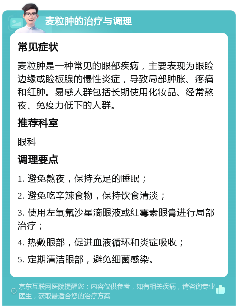 麦粒肿的治疗与调理 常见症状 麦粒肿是一种常见的眼部疾病，主要表现为眼睑边缘或睑板腺的慢性炎症，导致局部肿胀、疼痛和红肿。易感人群包括长期使用化妆品、经常熬夜、免疫力低下的人群。 推荐科室 眼科 调理要点 1. 避免熬夜，保持充足的睡眠； 2. 避免吃辛辣食物，保持饮食清淡； 3. 使用左氧氟沙星滴眼液或红霉素眼膏进行局部治疗； 4. 热敷眼部，促进血液循环和炎症吸收； 5. 定期清洁眼部，避免细菌感染。