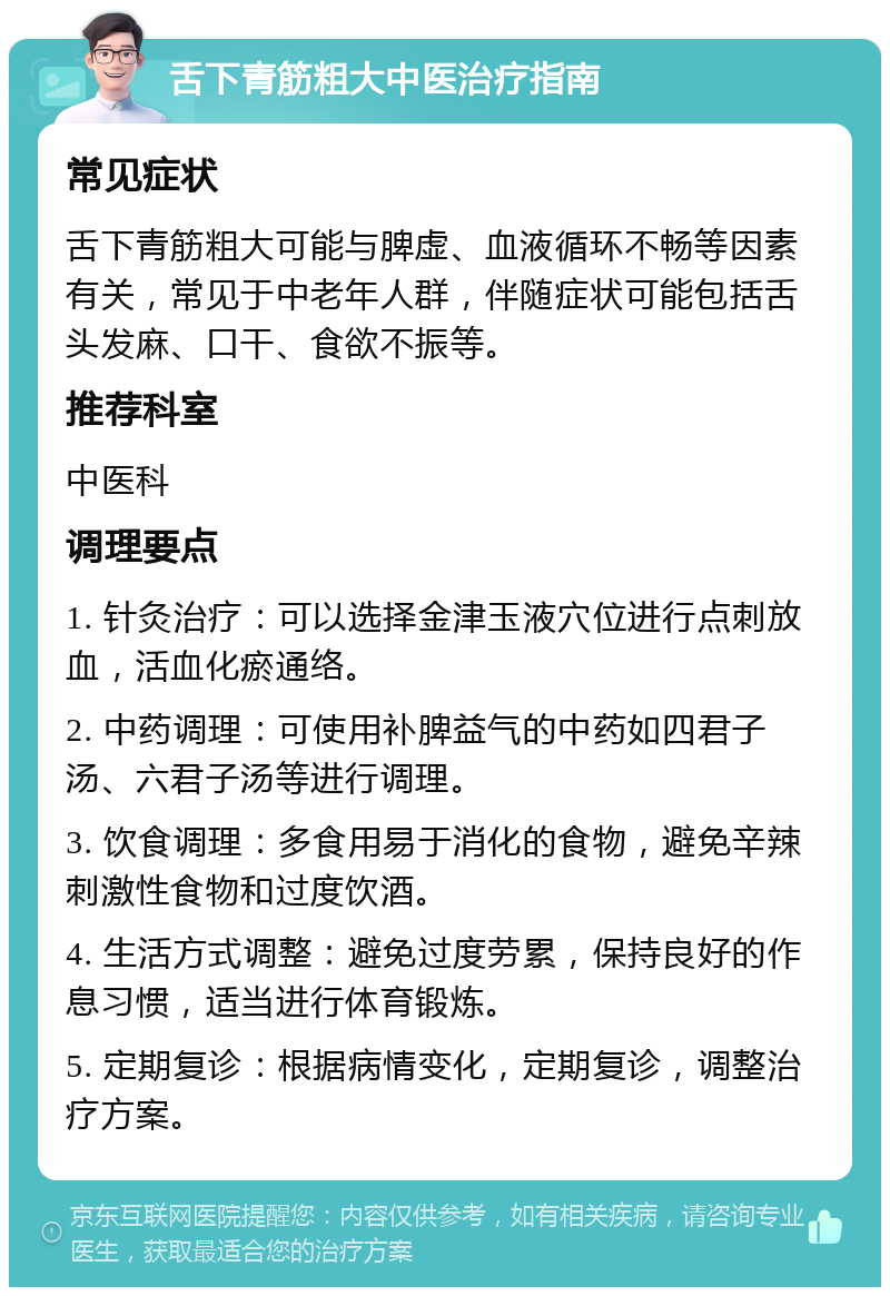 舌下青筋粗大中医治疗指南 常见症状 舌下青筋粗大可能与脾虚、血液循环不畅等因素有关，常见于中老年人群，伴随症状可能包括舌头发麻、口干、食欲不振等。 推荐科室 中医科 调理要点 1. 针灸治疗：可以选择金津玉液穴位进行点刺放血，活血化瘀通络。 2. 中药调理：可使用补脾益气的中药如四君子汤、六君子汤等进行调理。 3. 饮食调理：多食用易于消化的食物，避免辛辣刺激性食物和过度饮酒。 4. 生活方式调整：避免过度劳累，保持良好的作息习惯，适当进行体育锻炼。 5. 定期复诊：根据病情变化，定期复诊，调整治疗方案。