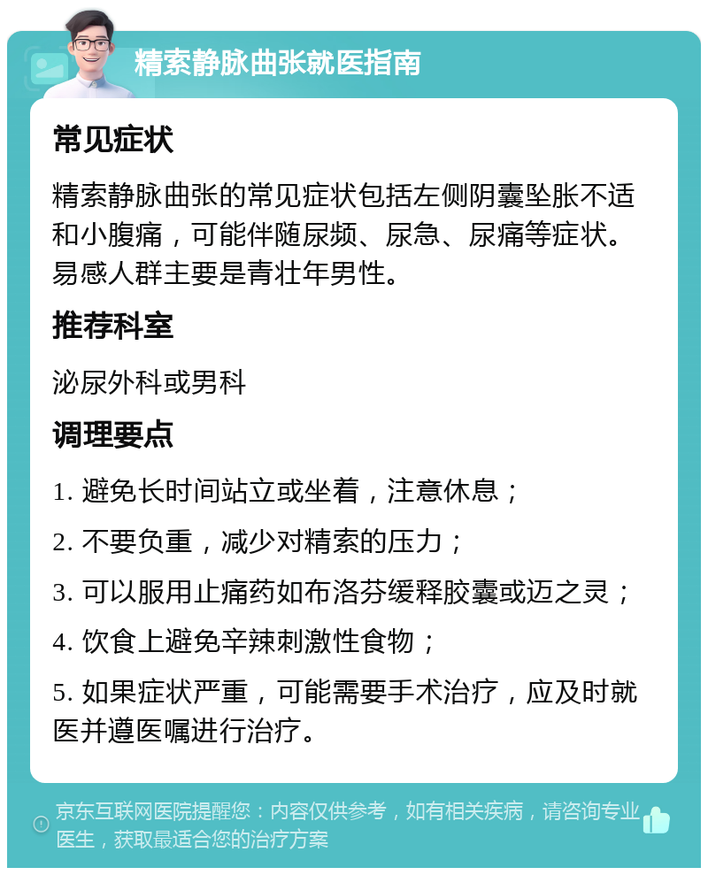 精索静脉曲张就医指南 常见症状 精索静脉曲张的常见症状包括左侧阴囊坠胀不适和小腹痛，可能伴随尿频、尿急、尿痛等症状。易感人群主要是青壮年男性。 推荐科室 泌尿外科或男科 调理要点 1. 避免长时间站立或坐着，注意休息； 2. 不要负重，减少对精索的压力； 3. 可以服用止痛药如布洛芬缓释胶囊或迈之灵； 4. 饮食上避免辛辣刺激性食物； 5. 如果症状严重，可能需要手术治疗，应及时就医并遵医嘱进行治疗。