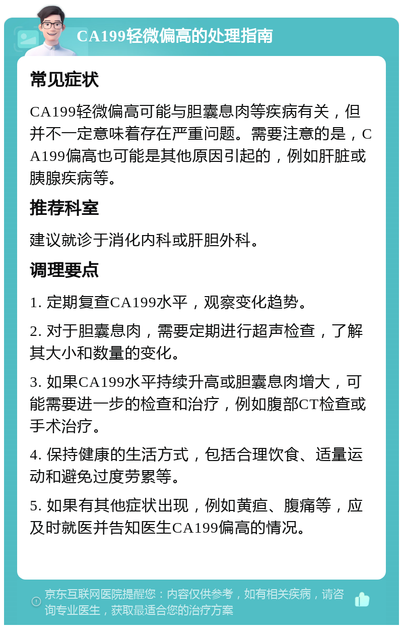 CA199轻微偏高的处理指南 常见症状 CA199轻微偏高可能与胆囊息肉等疾病有关，但并不一定意味着存在严重问题。需要注意的是，CA199偏高也可能是其他原因引起的，例如肝脏或胰腺疾病等。 推荐科室 建议就诊于消化内科或肝胆外科。 调理要点 1. 定期复查CA199水平，观察变化趋势。 2. 对于胆囊息肉，需要定期进行超声检查，了解其大小和数量的变化。 3. 如果CA199水平持续升高或胆囊息肉增大，可能需要进一步的检查和治疗，例如腹部CT检查或手术治疗。 4. 保持健康的生活方式，包括合理饮食、适量运动和避免过度劳累等。 5. 如果有其他症状出现，例如黄疸、腹痛等，应及时就医并告知医生CA199偏高的情况。