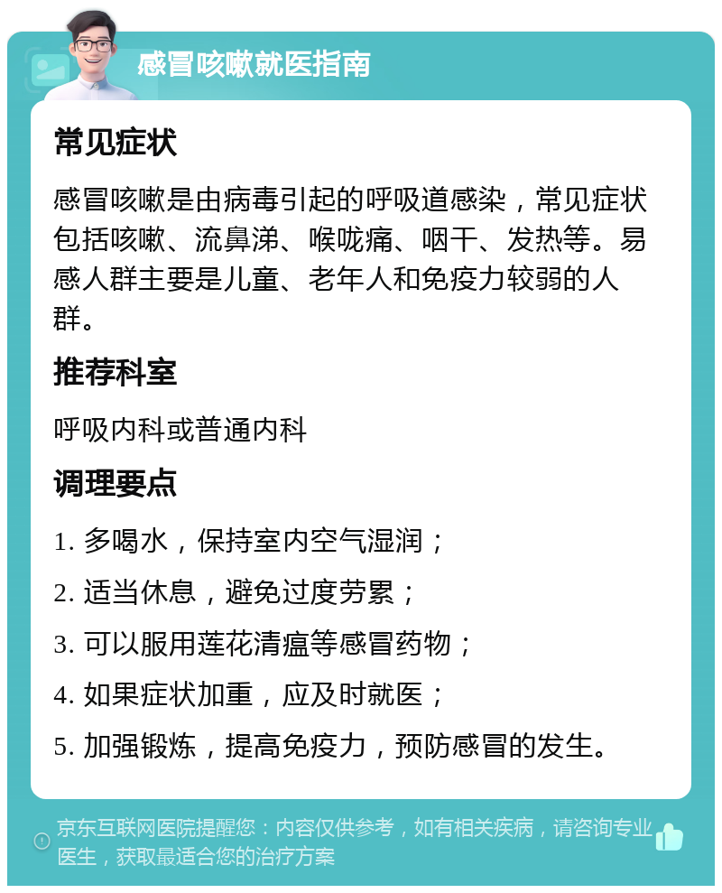 感冒咳嗽就医指南 常见症状 感冒咳嗽是由病毒引起的呼吸道感染，常见症状包括咳嗽、流鼻涕、喉咙痛、咽干、发热等。易感人群主要是儿童、老年人和免疫力较弱的人群。 推荐科室 呼吸内科或普通内科 调理要点 1. 多喝水，保持室内空气湿润； 2. 适当休息，避免过度劳累； 3. 可以服用莲花清瘟等感冒药物； 4. 如果症状加重，应及时就医； 5. 加强锻炼，提高免疫力，预防感冒的发生。