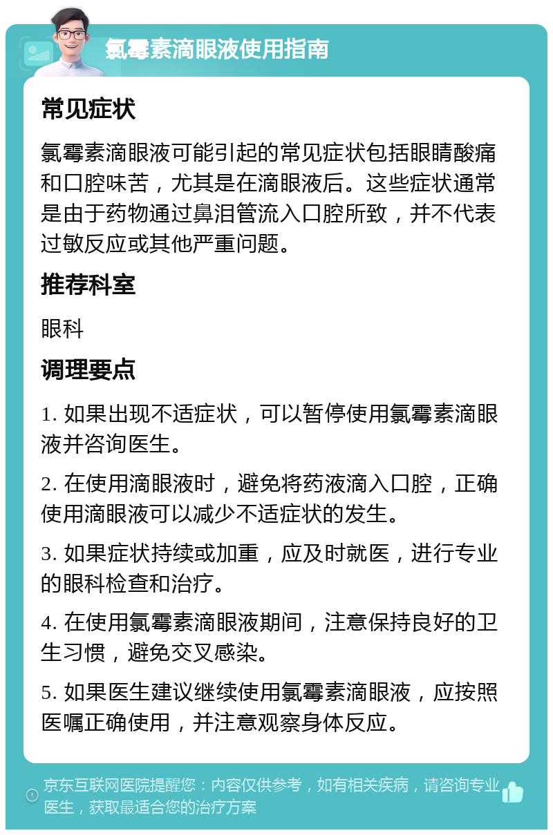 氯霉素滴眼液使用指南 常见症状 氯霉素滴眼液可能引起的常见症状包括眼睛酸痛和口腔味苦，尤其是在滴眼液后。这些症状通常是由于药物通过鼻泪管流入口腔所致，并不代表过敏反应或其他严重问题。 推荐科室 眼科 调理要点 1. 如果出现不适症状，可以暂停使用氯霉素滴眼液并咨询医生。 2. 在使用滴眼液时，避免将药液滴入口腔，正确使用滴眼液可以减少不适症状的发生。 3. 如果症状持续或加重，应及时就医，进行专业的眼科检查和治疗。 4. 在使用氯霉素滴眼液期间，注意保持良好的卫生习惯，避免交叉感染。 5. 如果医生建议继续使用氯霉素滴眼液，应按照医嘱正确使用，并注意观察身体反应。