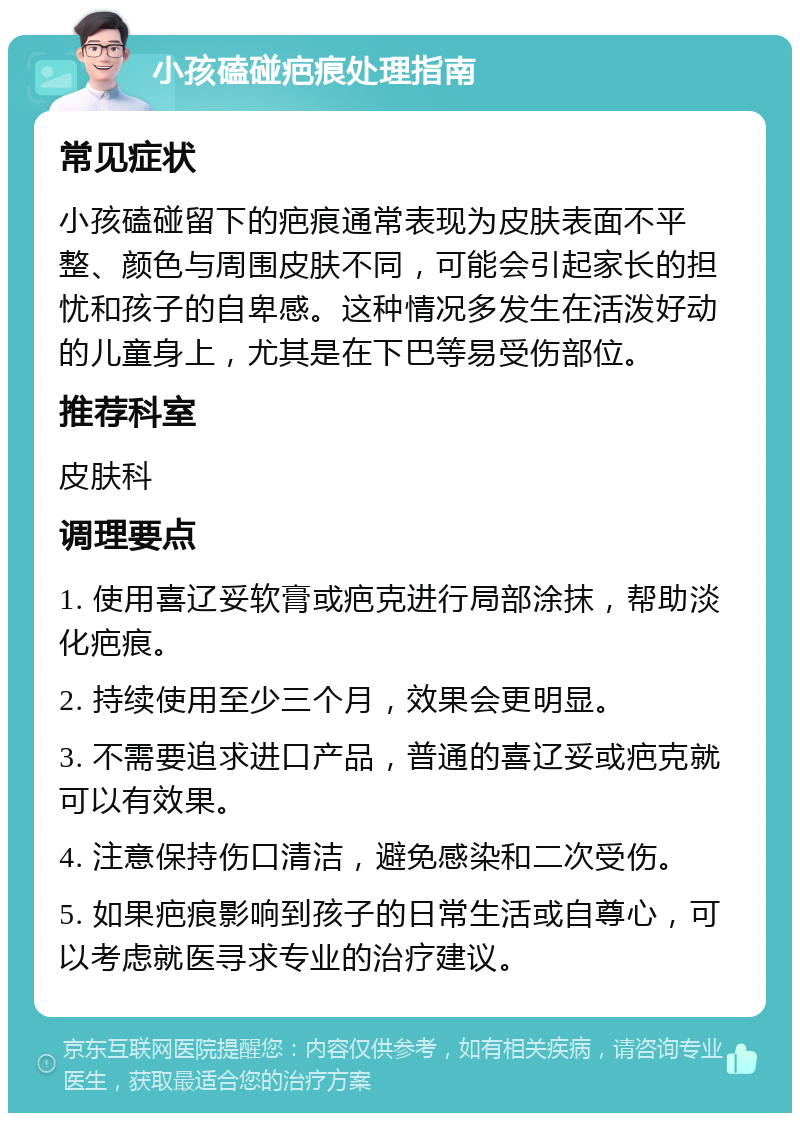 小孩磕碰疤痕处理指南 常见症状 小孩磕碰留下的疤痕通常表现为皮肤表面不平整、颜色与周围皮肤不同，可能会引起家长的担忧和孩子的自卑感。这种情况多发生在活泼好动的儿童身上，尤其是在下巴等易受伤部位。 推荐科室 皮肤科 调理要点 1. 使用喜辽妥软膏或疤克进行局部涂抹，帮助淡化疤痕。 2. 持续使用至少三个月，效果会更明显。 3. 不需要追求进口产品，普通的喜辽妥或疤克就可以有效果。 4. 注意保持伤口清洁，避免感染和二次受伤。 5. 如果疤痕影响到孩子的日常生活或自尊心，可以考虑就医寻求专业的治疗建议。