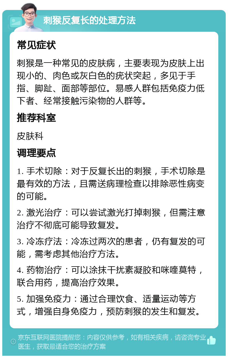 刺猴反复长的处理方法 常见症状 刺猴是一种常见的皮肤病，主要表现为皮肤上出现小的、肉色或灰白色的疣状突起，多见于手指、脚趾、面部等部位。易感人群包括免疫力低下者、经常接触污染物的人群等。 推荐科室 皮肤科 调理要点 1. 手术切除：对于反复长出的刺猴，手术切除是最有效的方法，且需送病理检查以排除恶性病变的可能。 2. 激光治疗：可以尝试激光打掉刺猴，但需注意治疗不彻底可能导致复发。 3. 冷冻疗法：冷冻过两次的患者，仍有复发的可能，需考虑其他治疗方法。 4. 药物治疗：可以涂抹干扰素凝胶和咪喹莫特，联合用药，提高治疗效果。 5. 加强免疫力：通过合理饮食、适量运动等方式，增强自身免疫力，预防刺猴的发生和复发。