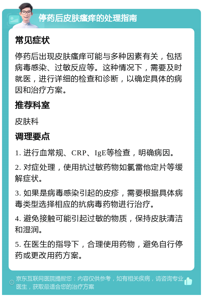 停药后皮肤瘙痒的处理指南 常见症状 停药后出现皮肤瘙痒可能与多种因素有关，包括病毒感染、过敏反应等。这种情况下，需要及时就医，进行详细的检查和诊断，以确定具体的病因和治疗方案。 推荐科室 皮肤科 调理要点 1. 进行血常规、CRP、IgE等检查，明确病因。 2. 对症处理，使用抗过敏药物如氯雷他定片等缓解症状。 3. 如果是病毒感染引起的皮疹，需要根据具体病毒类型选择相应的抗病毒药物进行治疗。 4. 避免接触可能引起过敏的物质，保持皮肤清洁和湿润。 5. 在医生的指导下，合理使用药物，避免自行停药或更改用药方案。