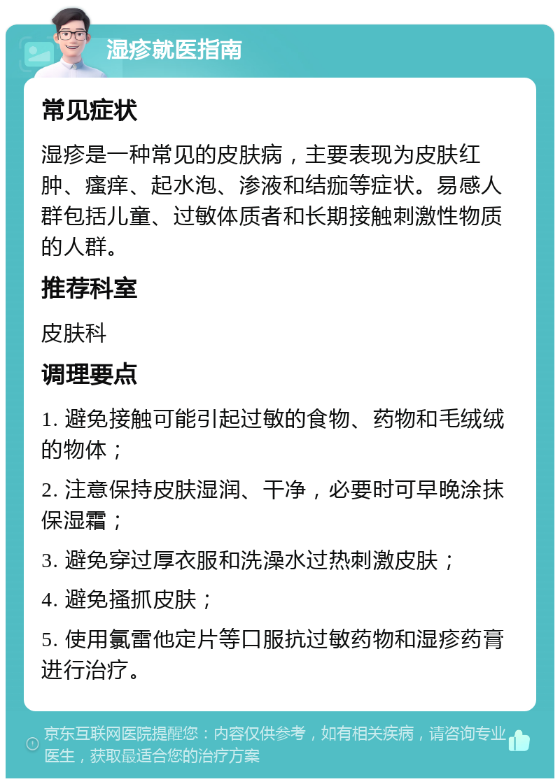 湿疹就医指南 常见症状 湿疹是一种常见的皮肤病，主要表现为皮肤红肿、瘙痒、起水泡、渗液和结痂等症状。易感人群包括儿童、过敏体质者和长期接触刺激性物质的人群。 推荐科室 皮肤科 调理要点 1. 避免接触可能引起过敏的食物、药物和毛绒绒的物体； 2. 注意保持皮肤湿润、干净，必要时可早晚涂抹保湿霜； 3. 避免穿过厚衣服和洗澡水过热刺激皮肤； 4. 避免搔抓皮肤； 5. 使用氯雷他定片等口服抗过敏药物和湿疹药膏进行治疗。