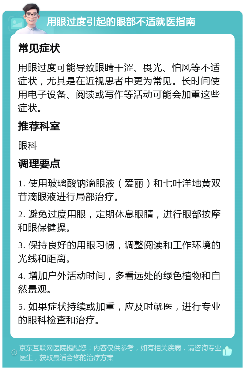 用眼过度引起的眼部不适就医指南 常见症状 用眼过度可能导致眼睛干涩、畏光、怕风等不适症状，尤其是在近视患者中更为常见。长时间使用电子设备、阅读或写作等活动可能会加重这些症状。 推荐科室 眼科 调理要点 1. 使用玻璃酸钠滴眼液（爱丽）和七叶洋地黄双苷滴眼液进行局部治疗。 2. 避免过度用眼，定期休息眼睛，进行眼部按摩和眼保健操。 3. 保持良好的用眼习惯，调整阅读和工作环境的光线和距离。 4. 增加户外活动时间，多看远处的绿色植物和自然景观。 5. 如果症状持续或加重，应及时就医，进行专业的眼科检查和治疗。