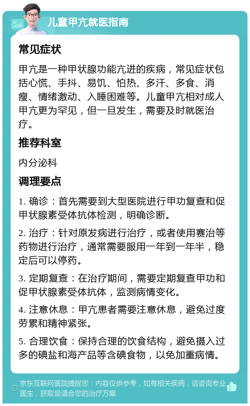 儿童甲亢就医指南 常见症状 甲亢是一种甲状腺功能亢进的疾病，常见症状包括心慌、手抖、易饥、怕热、多汗、多食、消瘦、情绪激动、入睡困难等。儿童甲亢相对成人甲亢更为罕见，但一旦发生，需要及时就医治疗。 推荐科室 内分泌科 调理要点 1. 确诊：首先需要到大型医院进行甲功复查和促甲状腺素受体抗体检测，明确诊断。 2. 治疗：针对原发病进行治疗，或者使用赛治等药物进行治疗，通常需要服用一年到一年半，稳定后可以停药。 3. 定期复查：在治疗期间，需要定期复查甲功和促甲状腺素受体抗体，监测病情变化。 4. 注意休息：甲亢患者需要注意休息，避免过度劳累和精神紧张。 5. 合理饮食：保持合理的饮食结构，避免摄入过多的碘盐和海产品等含碘食物，以免加重病情。