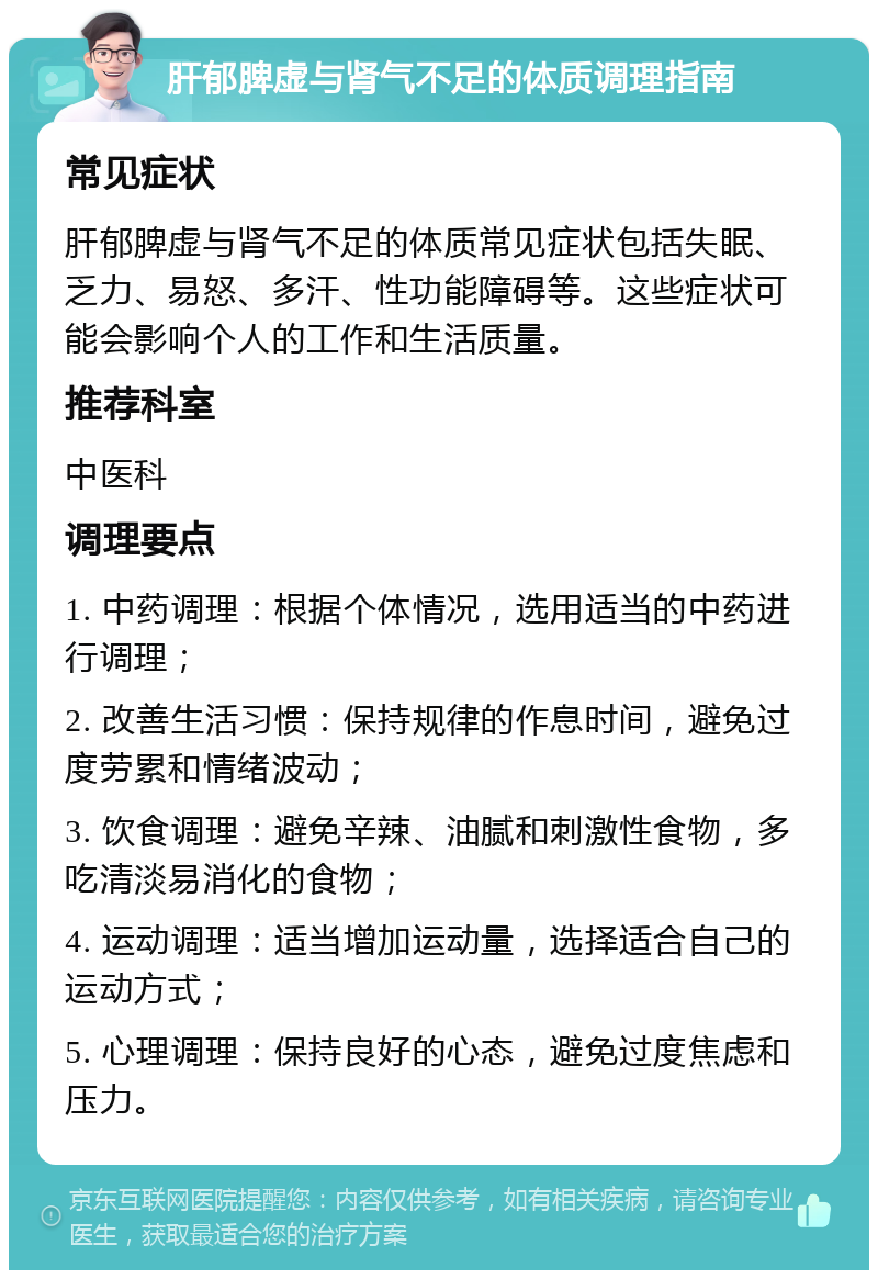 肝郁脾虚与肾气不足的体质调理指南 常见症状 肝郁脾虚与肾气不足的体质常见症状包括失眠、乏力、易怒、多汗、性功能障碍等。这些症状可能会影响个人的工作和生活质量。 推荐科室 中医科 调理要点 1. 中药调理：根据个体情况，选用适当的中药进行调理； 2. 改善生活习惯：保持规律的作息时间，避免过度劳累和情绪波动； 3. 饮食调理：避免辛辣、油腻和刺激性食物，多吃清淡易消化的食物； 4. 运动调理：适当增加运动量，选择适合自己的运动方式； 5. 心理调理：保持良好的心态，避免过度焦虑和压力。